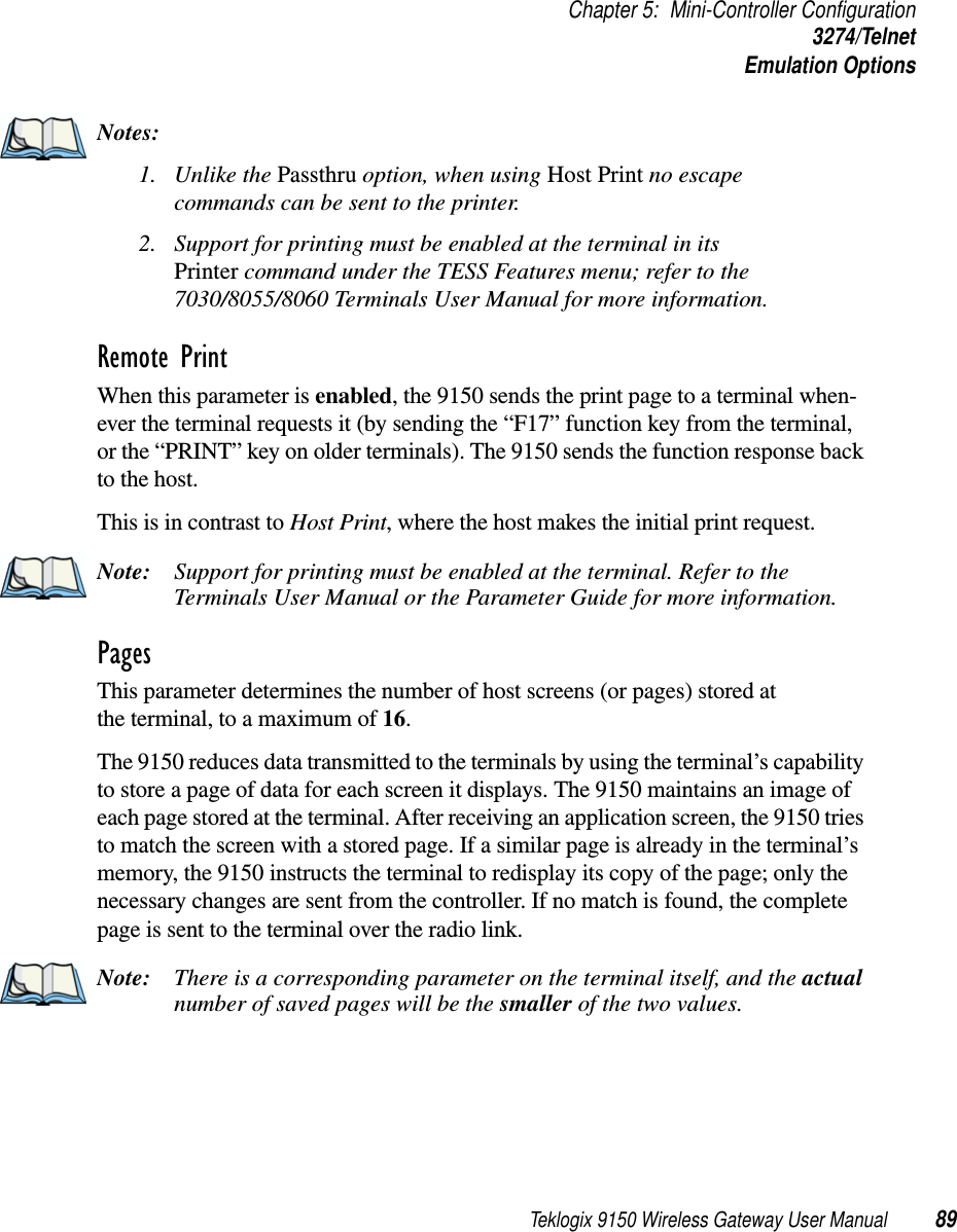 Teklogix 9150 Wireless Gateway User Manual 89Chapter 5: Mini-Controller Configuration3274/TelnetEmulation OptionsNotes:1. Unlike the Passthru option, when using Host Print no escape commands can be sent to the printer.2. Support for printing must be enabled at the terminal in its Printer command under the TESS Features menu; refer to the 7030/8055/8060 Terminals User Manual for more information.Remote PrintWhen this parameter is enabled, the 9150 sends the print page to a terminal when-ever the terminal requests it (by sending the “F17” function key from the terminal, or the “PRINT” key on older terminals). The 9150 sends the function response back to the host. This is in contrast to Host Print, where the host makes the initial print request.Note: Support for printing must be enabled at the terminal. Refer to the Terminals User Manual or the Parameter Guide for more information.Pages This parameter determines the number of host screens (or pages) stored at the terminal, to a maximum of 16. The 9150 reduces data transmitted to the terminals by using the terminal’s capability to store a page of data for each screen it displays. The 9150 maintains an image of each page stored at the terminal. After receiving an application screen, the 9150 tries to match the screen with a stored page. If a similar page is already in the terminal’s memory, the 9150 instructs the terminal to redisplay its copy of the page; only the necessary changes are sent from the controller. If no match is found, the complete page is sent to the terminal over the radio link.Note: There is a corresponding parameter on the terminal itself, and the actual number of saved pages will be the smaller of the two values.