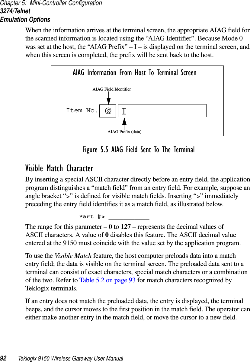 Chapter 5: Mini-Controller Configuration3274/TelnetEmulation Options92 Teklogix 9150 Wireless Gateway User ManualWhen the information arrives at the terminal screen, the appropriate AIAG field for the scanned information is located using the “AIAG Identifier”. Because Mode 0 was set at the host, the “AIAG Prefix” – I – is displayed on the terminal screen, and when this screen is completed, the prefix will be sent back to the host.Figure 5.5 AIAG Field Sent To The TerminalVisible Match CharacterBy inserting a special ASCII character directly before an entry field, the application program distinguishes a “match field” from an entry field. For example, suppose an angle bracket “&gt;” is defined for visible match fields. Inserting “&gt;” immediately preceding the entry field identifies it as a match field, as illustrated below.Part #&gt; ___________The range for this parameter – 0 to 127 – represents the decimal values of ASCII characters. A value of 0 disables this feature. The ASCII decimal value entered at the 9150 must coincide with the value set by the application program.To use the Visible Match feature, the host computer preloads data into a match entry field; the data is visible on the terminal screen. The preloaded data sent to a terminal can consist of exact characters, special match characters or a combination of the two. Refer to Table 5.2 on page 93 for match characters recognized by Teklogix terminals.If an entry does not match the preloaded data, the entry is displayed, the terminal beeps, and the cursor moves to the first position in the match field. The operator can either make another entry in the match field, or move the cursor to a new field. Item No. IAIAG Information From Host To Terminal Screen@AIAG Prefix (data)AIAG Field Identifier