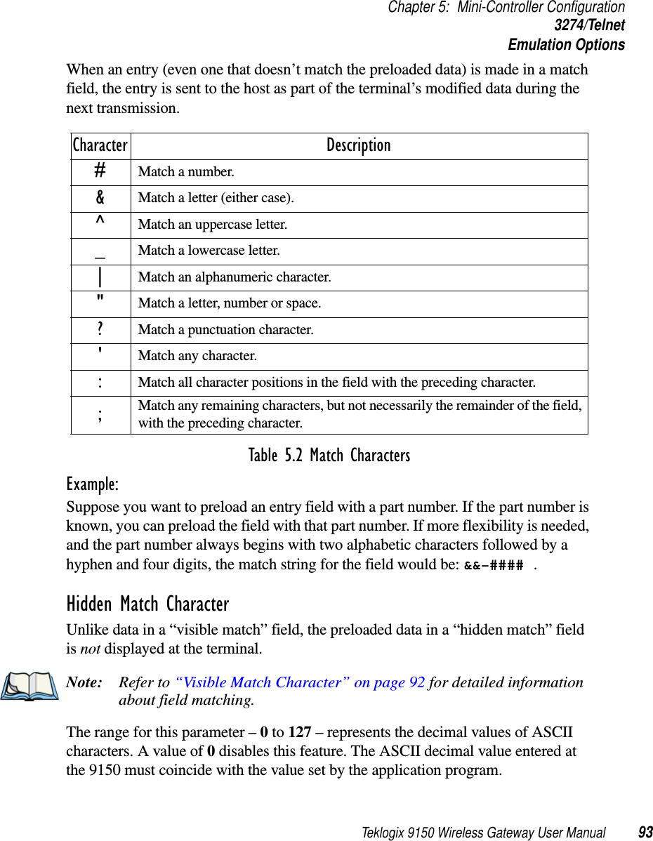 Teklogix 9150 Wireless Gateway User Manual 93Chapter 5: Mini-Controller Configuration3274/TelnetEmulation OptionsWhen an entry (even one that doesn’t match the preloaded data) is made in a match field, the entry is sent to the host as part of the terminal’s modified data during the next transmission.Table 5.2 Match CharactersExample: Suppose you want to preload an entry field with a part number. If the part number is known, you can preload the field with that part number. If more flexibility is needed, and the part number always begins with two alphabetic characters followed by a hyphen and four digits, the match string for the field would be: &amp;&amp;–#### .Hidden Match CharacterUnlike data in a “visible match” field, the preloaded data in a “hidden match” field is not displayed at the terminal.Note: Refer to “Visible Match Character” on page 92 for detailed information about field matching.The range for this parameter – 0 to 127 – represents the decimal values of ASCII characters. A value of 0 disables this feature. The ASCII decimal value entered at the 9150 must coincide with the value set by the application program.Character Description#Match a number.&amp;Match a letter (either case).^Match an uppercase letter._Match a lowercase letter.|Match an alphanumeric character.&quot;Match a letter, number or space.?Match a punctuation character.&apos;Match any character.:Match all character positions in the field with the preceding character.;Match any remaining characters, but not necessarily the remainder of the field, with the preceding character.