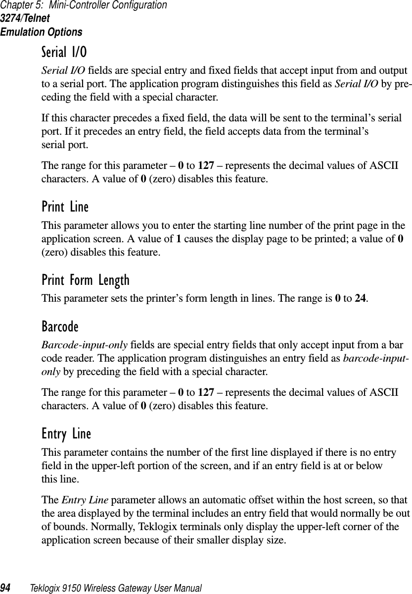 Chapter 5: Mini-Controller Configuration3274/TelnetEmulation Options94 Teklogix 9150 Wireless Gateway User ManualSerial I/O Serial I/O fields are special entry and fixed fields that accept input from and output to a serial port. The application program distinguishes this field as Serial I/O by pre-ceding the field with a special character. If this character precedes a fixed field, the data will be sent to the terminal’s serial port. If it precedes an entry field, the field accepts data from the terminal’s serial port.The range for this parameter – 0 to 127 – represents the decimal values of ASCII characters. A value of 0 (zero) disables this feature.Print Line This parameter allows you to enter the starting line number of the print page in the application screen. A value of 1 causes the display page to be printed; a value of 0 (zero) disables this feature.Print Form LengthThis parameter sets the printer’s form length in lines. The range is 0 to 24.Barcode Barcode-input-only fields are special entry fields that only accept input from a bar code reader. The application program distinguishes an entry field as barcode-input-only by preceding the field with a special character. The range for this parameter – 0 to 127 – represents the decimal values of ASCII characters. A value of 0 (zero) disables this feature.Entry Line This parameter contains the number of the first line displayed if there is no entry field in the upper-left portion of the screen, and if an entry field is at or below this line.The Entry Line parameter allows an automatic offset within the host screen, so that the area displayed by the terminal includes an entry field that would normally be out of bounds. Normally, Teklogix terminals only display the upper-left corner of the application screen because of their smaller display size.