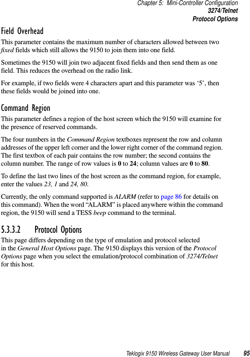 Teklogix 9150 Wireless Gateway User Manual 95Chapter 5: Mini-Controller Configuration3274/TelnetProtocol OptionsField Overhead This parameter contains the maximum number of characters allowed between two fixed fields which still allows the 9150 to join them into one field.Sometimes the 9150 will join two adjacent fixed fields and then send them as one field. This reduces the overhead on the radio link. For example, if two fields were 4 characters apart and this parameter was ‘5’, then these fields would be joined into one.Command Region This parameter defines a region of the host screen which the 9150 will examine for the presence of reserved commands. The four numbers in the Command Region textboxes represent the row and column addresses of the upper left corner and the lower right corner of the command region. The first textbox of each pair contains the row number; the second contains the column number. The range of row values is 0 to 24; column values are 0 to 80. To define the last two lines of the host screen as the command region, for example, enter the values 23, 1 and 24, 80.Currently, the only command supported is ALARM (refer to page 86 for details on this command). When the word “ALARM” is placed anywhere within the command region, the 9150 will send a TESS beep command to the terminal.5.3.3.2 Protocol OptionsThis page differs depending on the type of emulation and protocol selected in the General Host Options page. The 9150 displays this version of the Protocol Options page when you select the emulation/protocol combination of 3274/Telnet for this host.