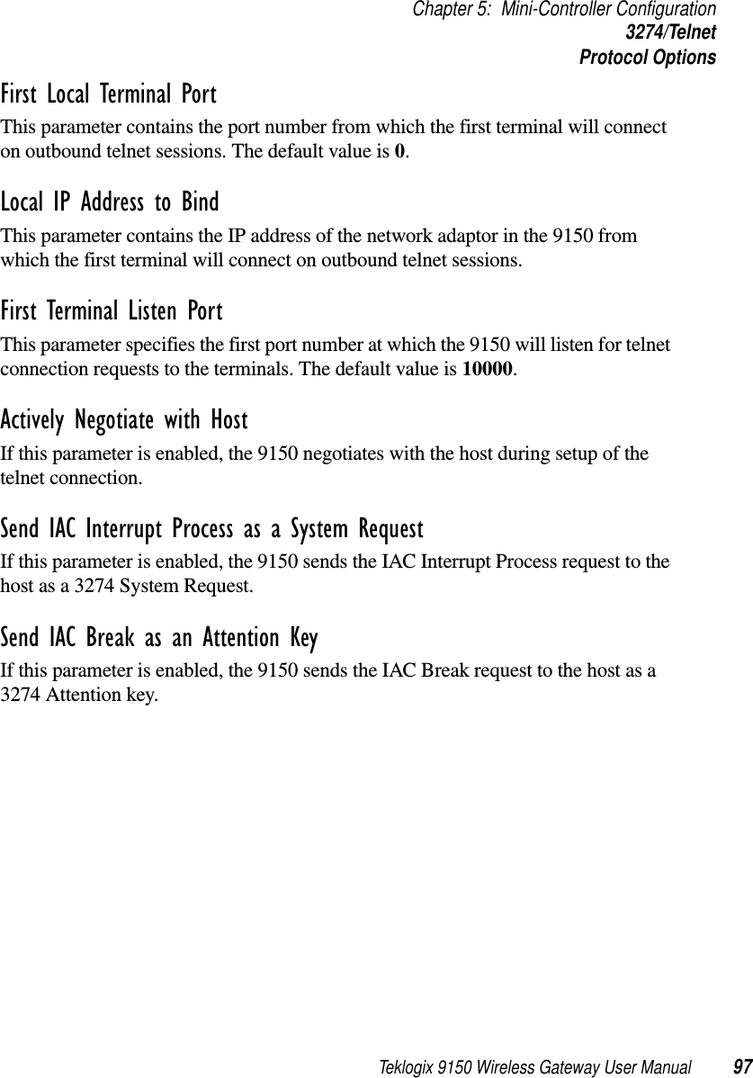 Teklogix 9150 Wireless Gateway User Manual 97Chapter 5: Mini-Controller Configuration3274/TelnetProtocol OptionsFirst Local Terminal Port This parameter contains the port number from which the first terminal will connect on outbound telnet sessions. The default value is 0.Local IP Address to Bind This parameter contains the IP address of the network adaptor in the 9150 from which the first terminal will connect on outbound telnet sessions.First Terminal Listen Port This parameter specifies the first port number at which the 9150 will listen for telnet connection requests to the terminals. The default value is 10000.Actively Negotiate with Host If this parameter is enabled, the 9150 negotiates with the host during setup of the telnet connection.Send IAC Interrupt Process as a System Request If this parameter is enabled, the 9150 sends the IAC Interrupt Process request to the host as a 3274 System Request.Send IAC Break as an Attention Key If this parameter is enabled, the 9150 sends the IAC Break request to the host as a 3274 Attention key.