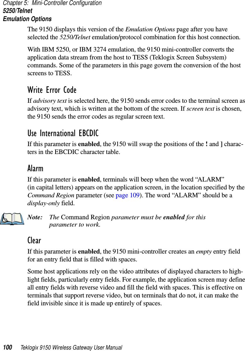 Chapter 5: Mini-Controller Configuration5250/TelnetEmulation Options100 Teklogix 9150 Wireless Gateway User ManualThe 9150 displays this version of the Emulation Options page after you have selected the 5250/Telnet emulation/protocol combination for this host connection.With IBM 5250, or IBM 3274 emulation, the 9150 mini-controller converts the application data stream from the host to TESS (Teklogix Screen Subsystem) commands. Some of the parameters in this page govern the conversion of the host screens to TESS.Write Error Code If advisory text is selected here, the 9150 sends error codes to the terminal screen as advisory text, which is written at the bottom of the screen. If screen text is chosen, the 9150 sends the error codes as regular screen text.Use International EBCDIC If this parameter is enabled, the 9150 will swap the positions of the ! and ] charac-ters in the EBCDIC character table.Alarm If this parameter is enabled, terminals will beep when the word “ALARM” (in capital letters) appears on the application screen, in the location specified by the Command Region parameter (see page 109). The word “ALARM” should be a display-only field.Note: The Command Region parameter must be enabled for this parameter to work.Clear If this parameter is enabled, the 9150 mini-controller creates an empty entry field for an entry field that is filled with spaces.Some host applications rely on the video attributes of displayed characters to high-light fields, particularly entry fields. For example, the application screen may define all entry fields with reverse video and fill the field with spaces. This is effective on terminals that support reverse video, but on terminals that do not, it can make the field invisible since it is made up entirely of spaces.