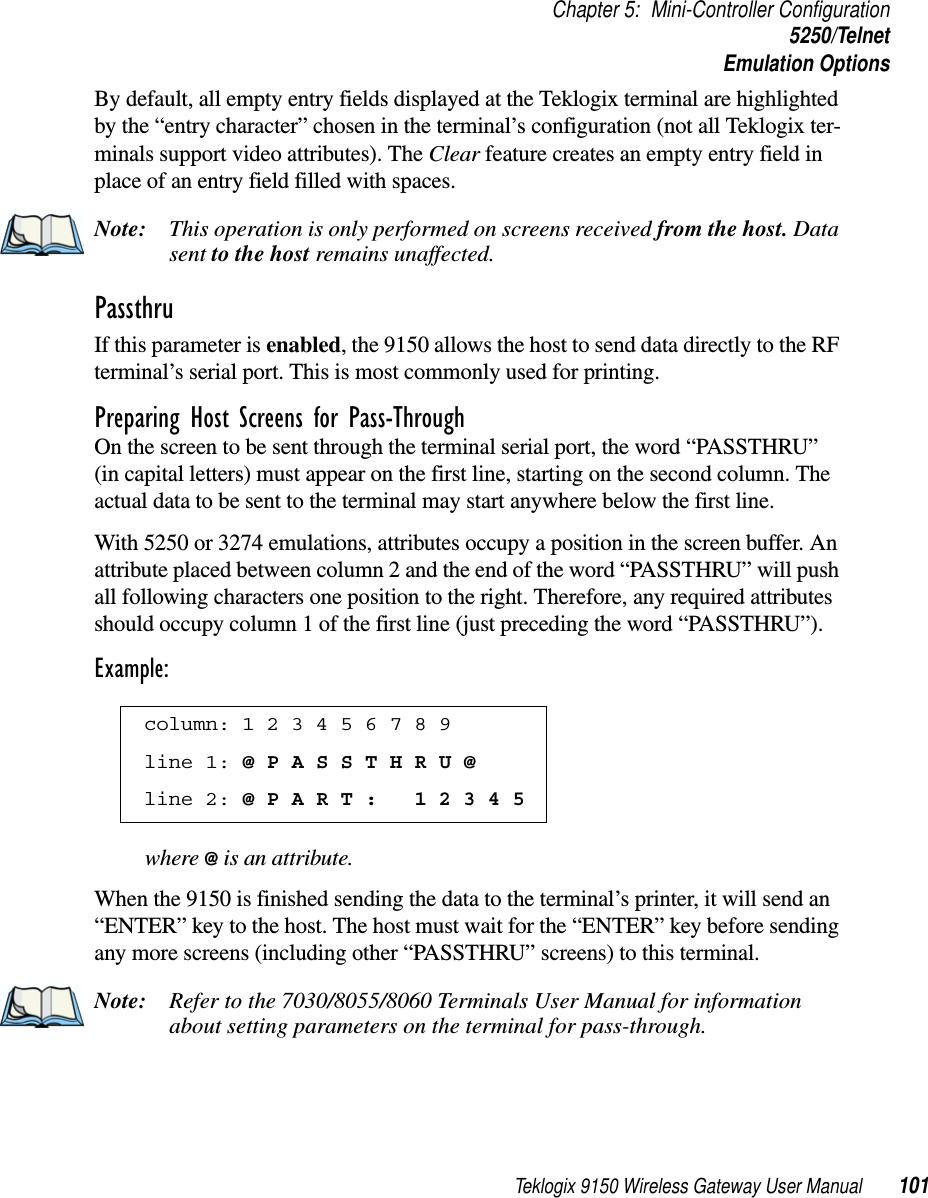 Teklogix 9150 Wireless Gateway User Manual 101Chapter 5: Mini-Controller Configuration5250/TelnetEmulation OptionsBy default, all empty entry fields displayed at the Teklogix terminal are highlighted by the “entry character” chosen in the terminal’s configuration (not all Teklogix ter-minals support video attributes). The Clear feature creates an empty entry field in place of an entry field filled with spaces.Note: This operation is only performed on screens received from the host. Data sent to the host remains unaffected.Passthru If this parameter is enabled, the 9150 allows the host to send data directly to the RF terminal’s serial port. This is most commonly used for printing. Preparing Host Screens for Pass-ThroughOn the screen to be sent through the terminal serial port, the word “PASSTHRU” (in capital letters) must appear on the first line, starting on the second column. The actual data to be sent to the terminal may start anywhere below the first line.With 5250 or 3274 emulations, attributes occupy a position in the screen buffer. An attribute placed between column 2 and the end of the word “PASSTHRU” will push all following characters one position to the right. Therefore, any required attributes should occupy column 1 of the first line (just preceding the word “PASSTHRU”). Example:where @ is an attribute.When the 9150 is finished sending the data to the terminal’s printer, it will send an “ENTER” key to the host. The host must wait for the “ENTER” key before sending any more screens (including other “PASSTHRU” screens) to this terminal.Note: Refer to the 7030/8055/8060 Terminals User Manual for information about setting parameters on the terminal for pass-through. column: 1 2 3 4 5 6 7 8 9 line 1: @ P A S S T H R U @ line 2: @ P A R T :   1 2 3 4 5