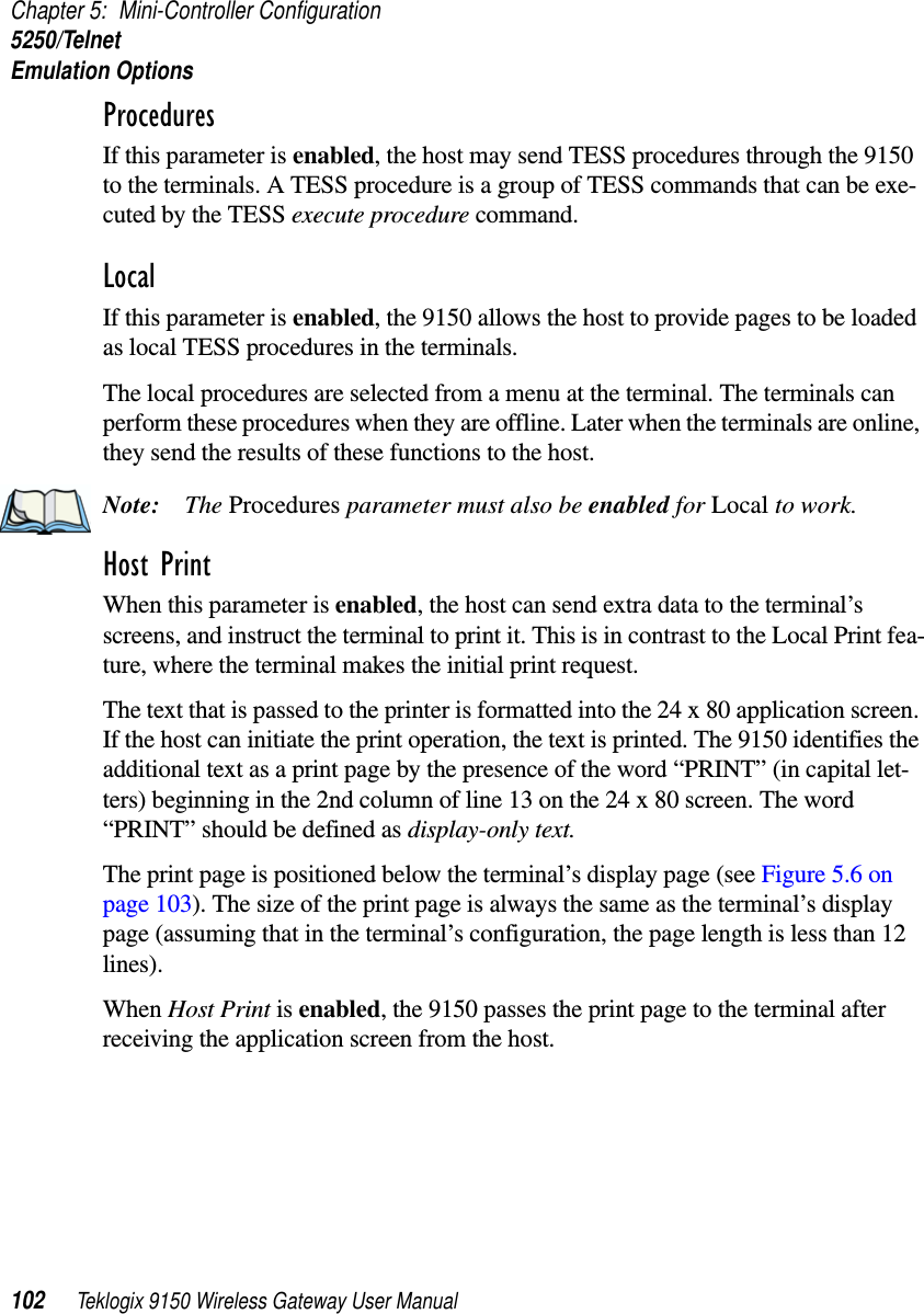 Chapter 5: Mini-Controller Configuration5250/TelnetEmulation Options102 Teklogix 9150 Wireless Gateway User ManualProcedures If this parameter is enabled, the host may send TESS procedures through the 9150 to the terminals. A TESS procedure is a group of TESS commands that can be exe-cuted by the TESS execute procedure command.Local If this parameter is enabled, the 9150 allows the host to provide pages to be loaded as local TESS procedures in the terminals.The local procedures are selected from a menu at the terminal. The terminals can perform these procedures when they are offline. Later when the terminals are online, they send the results of these functions to the host.Note: The Procedures parameter must also be enabled for Local to work.Host Print When this parameter is enabled, the host can send extra data to the terminal’s screens, and instruct the terminal to print it. This is in contrast to the Local Print fea-ture, where the terminal makes the initial print request. The text that is passed to the printer is formatted into the 24 x 80 application screen. If the host can initiate the print operation, the text is printed. The 9150 identifies the additional text as a print page by the presence of the word “PRINT” (in capital let-ters) beginning in the 2nd column of line 13 on the 24 x 80 screen. The word “PRINT” should be defined as display-only text.The print page is positioned below the terminal’s display page (see Figure 5.6 on page 103). The size of the print page is always the same as the terminal’s display page (assuming that in the terminal’s configuration, the page length is less than 12 lines). When Host Print is enabled, the 9150 passes the print page to the terminal after receiving the application screen from the host.