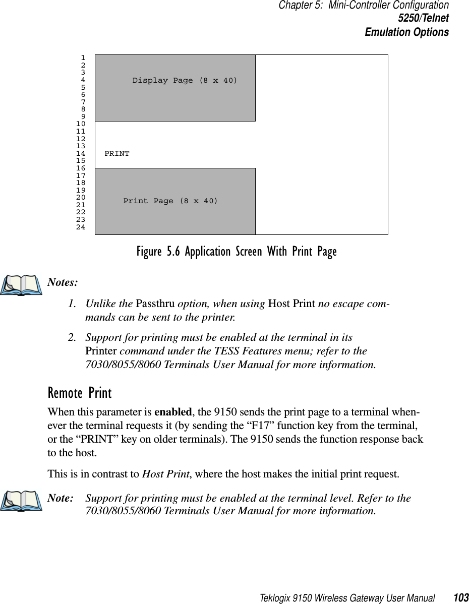 Teklogix 9150 Wireless Gateway User Manual 103Chapter 5: Mini-Controller Configuration5250/TelnetEmulation OptionsFigure 5.6 Application Screen With Print PageNotes:1. Unlike the Passthru option, when using Host Print no escape com-mands can be sent to the printer.2. Support for printing must be enabled at the terminal in its Printer command under the TESS Features menu; refer to the 7030/8055/8060 Terminals User Manual for more information.Remote Print When this parameter is enabled, the 9150 sends the print page to a terminal when-ever the terminal requests it (by sending the “F17” function key from the terminal, or the “PRINT” key on older terminals). The 9150 sends the function response back to the host. This is in contrast to Host Print, where the host makes the initial print request.Note: Support for printing must be enabled at the terminal level. Refer to the 7030/8055/8060 Terminals User Manual for more information. 1 2 3 4 5 6 7 8 9101112131415161718192021222324Display Page (8 x 40) Print Page (8 x 40) PRINT