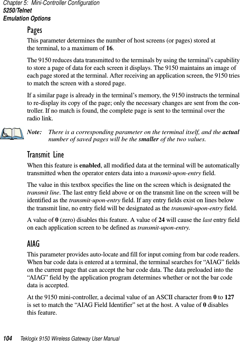 Chapter 5: Mini-Controller Configuration5250/TelnetEmulation Options104 Teklogix 9150 Wireless Gateway User ManualPages This parameter determines the number of host screens (or pages) stored at the terminal, to a maximum of 16. The 9150 reduces data transmitted to the terminals by using the terminal’s capability to store a page of data for each screen it displays. The 9150 maintains an image of each page stored at the terminal. After receiving an application screen, the 9150 tries to match the screen with a stored page. If a similar page is already in the terminal’s memory, the 9150 instructs the terminal to re-display its copy of the page; only the necessary changes are sent from the con-troller. If no match is found, the complete page is sent to the terminal over theradio link.Note: There is a corresponding parameter on the terminal itself, and the actual number of saved pages will be the smaller of the two values.Transmit Line When this feature is enabled, all modified data at the terminal will be automatically transmitted when the operator enters data into a transmit-upon-entry field.The value in this textbox specifies the line on the screen which is designated the transmit line. The last entry field above or on the transmit line on the screen will be identified as the transmit-upon-entry field. If any entry fields exist on lines below the transmit line, no entry field will be designated as the transmit-upon-entry field.A value of 0 (zero) disables this feature. A value of 24 will cause the last entry field on each application screen to be defined as transmit-upon-entry.AIAG This parameter provides auto-locate and fill for input coming from bar code readers. When bar code data is entered at a terminal, the terminal searches for “AIAG” fields on the current page that can accept the bar code data. The data preloaded into the “AIAG” field by the application program determines whether or not the bar code data is accepted.At the 9150 mini-controller, a decimal value of an ASCII character from 0 to 127 is set to match the “AIAG Field Identifier” set at the host. A value of 0 disables this feature.