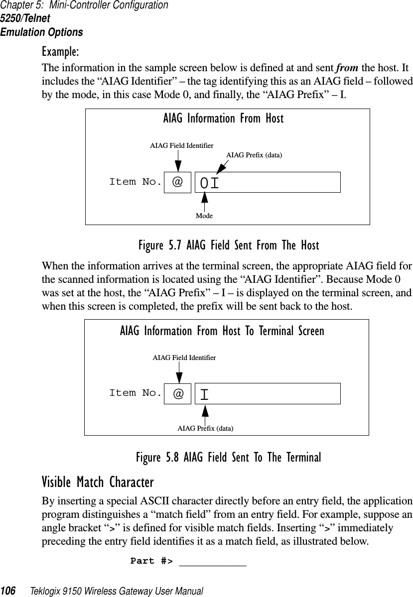 Chapter 5: Mini-Controller Configuration5250/TelnetEmulation Options106 Teklogix 9150 Wireless Gateway User ManualExample: The information in the sample screen below is defined at and sent from the host. It includes the “AIAG Identifier” – the tag identifying this as an AIAG field – followed by the mode, in this case Mode 0, and finally, the “AIAG Prefix” – I.Figure 5.7 AIAG Field Sent From The HostWhen the information arrives at the terminal screen, the appropriate AIAG field for the scanned information is located using the “AIAG Identifier”. Because Mode 0 was set at the host, the “AIAG Prefix” – I – is displayed on the terminal screen, and when this screen is completed, the prefix will be sent back to the host.Figure 5.8 AIAG Field Sent To The TerminalVisible Match Character By inserting a special ASCII character directly before an entry field, the application program distinguishes a “match field” from an entry field. For example, suppose an angle bracket “&gt;” is defined for visible match fields. Inserting “&gt;” immediately preceding the entry field identifies it as a match field, as illustrated below.Part #&gt; ___________Item No. @0AIAG Information From HostAIAG Prefix (data)ModeAIAG Field IdentifierIItem No. IAIAG Information From Host To Terminal Screen@AIAG Prefix (data)AIAG Field Identifier