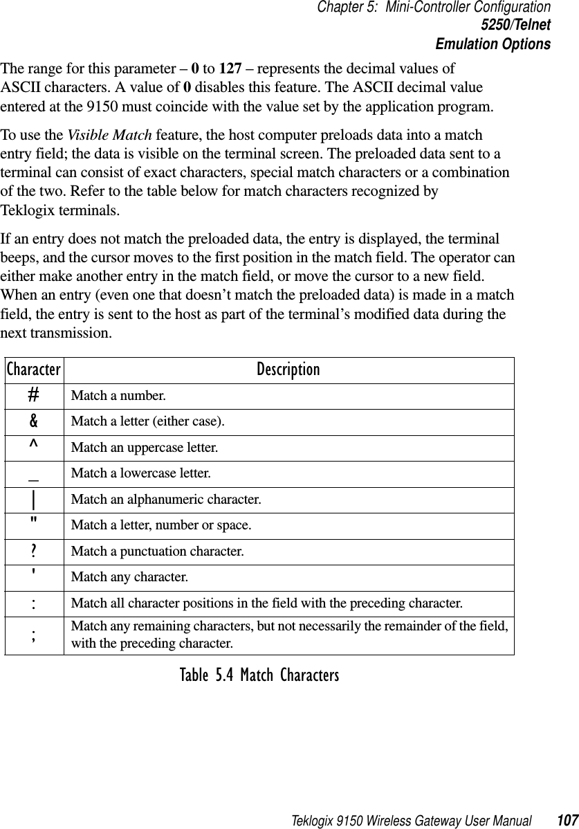 Teklogix 9150 Wireless Gateway User Manual 107Chapter 5: Mini-Controller Configuration5250/TelnetEmulation OptionsThe range for this parameter – 0 to 127 – represents the decimal values of ASCII characters. A value of 0 disables this feature. The ASCII decimal value entered at the 9150 must coincide with the value set by the application program.To use the Visible Match feature, the host computer preloads data into a match entry field; the data is visible on the terminal screen. The preloaded data sent to a terminal can consist of exact characters, special match characters or a combination of the two. Refer to the table below for match characters recognized by Teklogix terminals.If an entry does not match the preloaded data, the entry is displayed, the terminal beeps, and the cursor moves to the first position in the match field. The operator can either make another entry in the match field, or move the cursor to a new field. When an entry (even one that doesn’t match the preloaded data) is made in a match field, the entry is sent to the host as part of the terminal’s modified data during the next transmission.Table 5.4 Match CharactersCharacter Description#Match a number.&amp;Match a letter (either case).^Match an uppercase letter._Match a lowercase letter.|Match an alphanumeric character.&quot;Match a letter, number or space.?Match a punctuation character.&apos;Match any character.:Match all character positions in the field with the preceding character.;Match any remaining characters, but not necessarily the remainder of the field, with the preceding character.