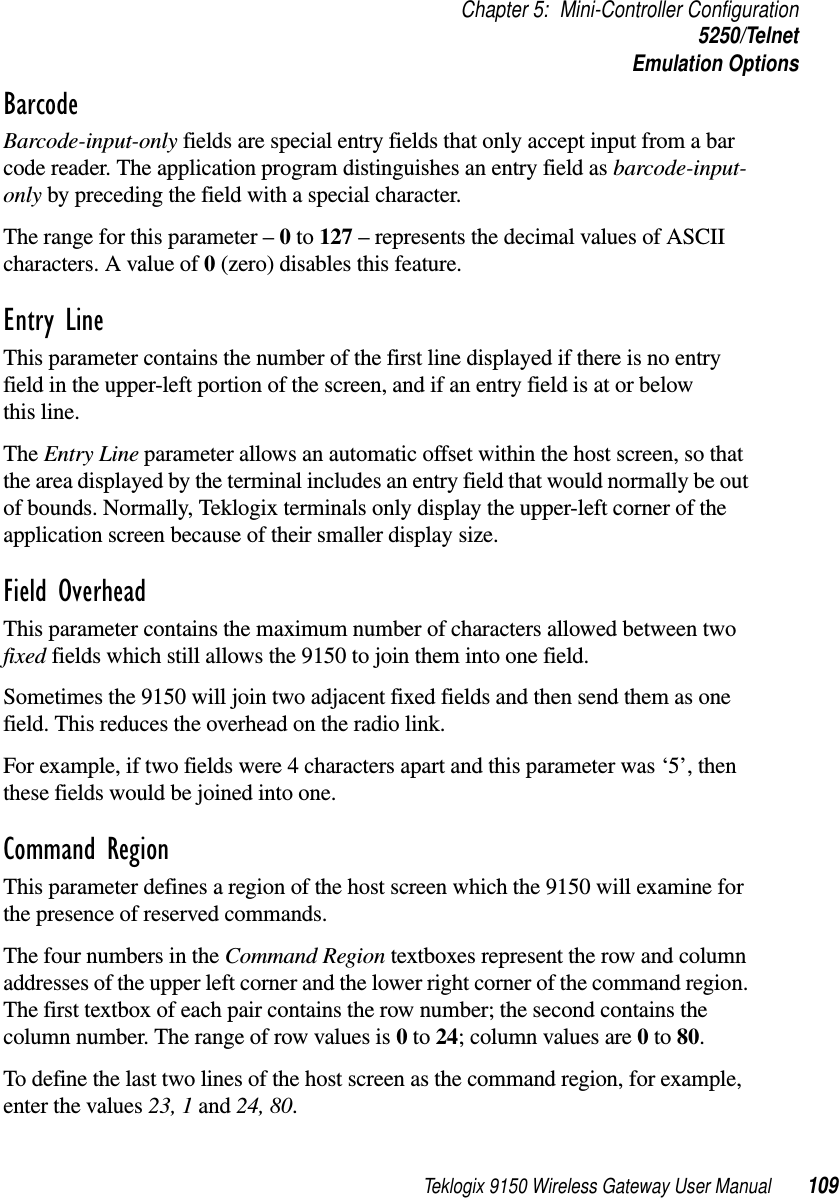 Teklogix 9150 Wireless Gateway User Manual 109Chapter 5: Mini-Controller Configuration5250/TelnetEmulation OptionsBarcode Barcode-input-only fields are special entry fields that only accept input from a bar code reader. The application program distinguishes an entry field as barcode-input-only by preceding the field with a special character. The range for this parameter – 0 to 127 – represents the decimal values of ASCII characters. A value of 0 (zero) disables this feature.Entry Line This parameter contains the number of the first line displayed if there is no entry field in the upper-left portion of the screen, and if an entry field is at or below this line.The Entry Line parameter allows an automatic offset within the host screen, so that the area displayed by the terminal includes an entry field that would normally be out of bounds. Normally, Teklogix terminals only display the upper-left corner of the application screen because of their smaller display size.Field Overhead This parameter contains the maximum number of characters allowed between two fixed fields which still allows the 9150 to join them into one field.Sometimes the 9150 will join two adjacent fixed fields and then send them as one field. This reduces the overhead on the radio link. For example, if two fields were 4 characters apart and this parameter was ‘5’, then these fields would be joined into one.Command Region This parameter defines a region of the host screen which the 9150 will examine for the presence of reserved commands. The four numbers in the Command Region textboxes represent the row and column addresses of the upper left corner and the lower right corner of the command region. The first textbox of each pair contains the row number; the second contains the column number. The range of row values is 0 to 24; column values are 0 to 80. To define the last two lines of the host screen as the command region, for example, enter the values 23, 1 and 24, 80.
