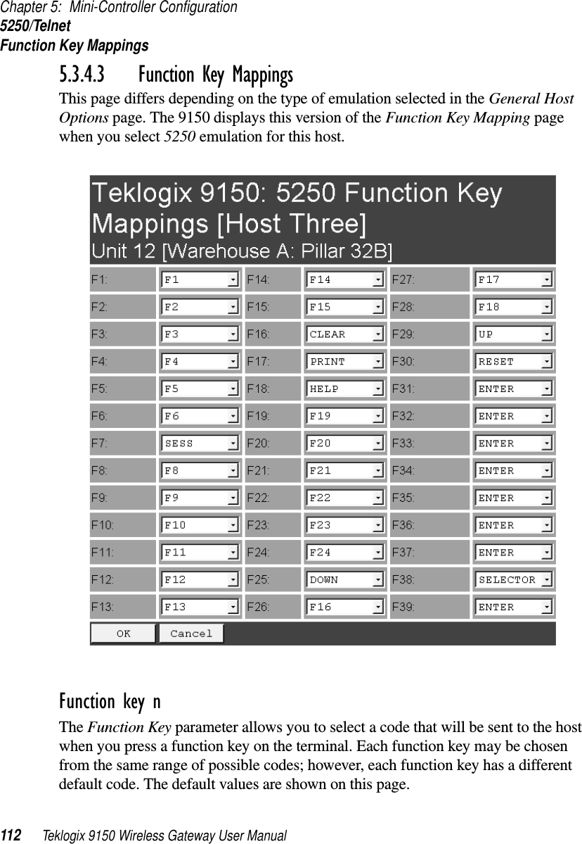 Chapter 5: Mini-Controller Configuration5250/TelnetFunction Key Mappings112 Teklogix 9150 Wireless Gateway User Manual5.3.4.3 Function Key MappingsThis page differs depending on the type of emulation selected in the General Host Options page. The 9150 displays this version of the Function Key Mapping page when you select 5250 emulation for this host.Function key n The Function Key parameter allows you to select a code that will be sent to the host when you press a function key on the terminal. Each function key may be chosen from the same range of possible codes; however, each function key has a different default code. The default values are shown on this page.