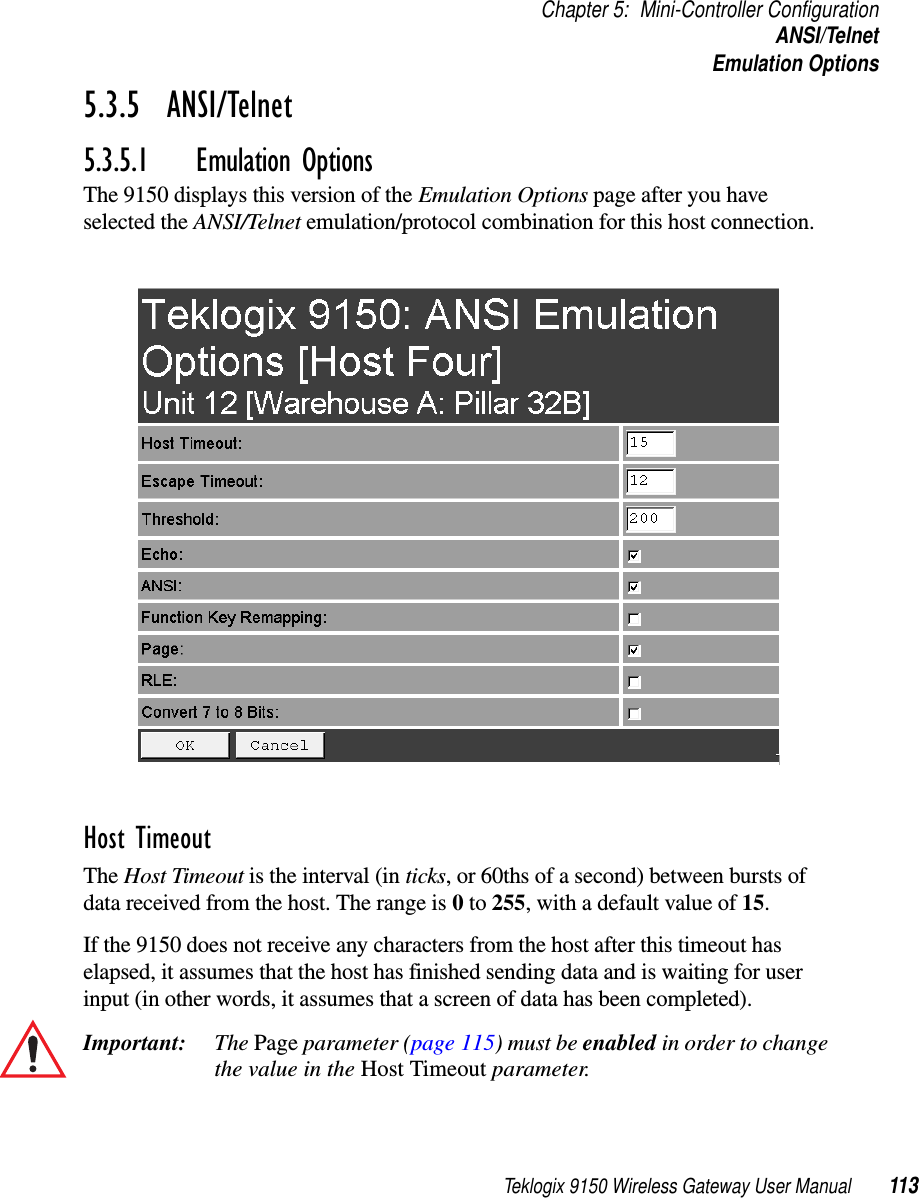 Teklogix 9150 Wireless Gateway User Manual 113Chapter 5: Mini-Controller ConfigurationANSI/TelnetEmulation Options5.3.5  ANSI/Telnet 5.3.5.1 Emulation OptionsThe 9150 displays this version of the Emulation Options page after you have selected the ANSI/Telnet emulation/protocol combination for this host connection.Host Timeout The Host Timeout is the interval (in ticks, or 60ths of a second) between bursts of data received from the host. The range is 0 to 255, with a default value of 15.If the 9150 does not receive any characters from the host after this timeout has elapsed, it assumes that the host has finished sending data and is waiting for user input (in other words, it assumes that a screen of data has been completed).Important: The Page parameter (page 115) must be enabled in order to change the value in the Host Timeout parameter. 