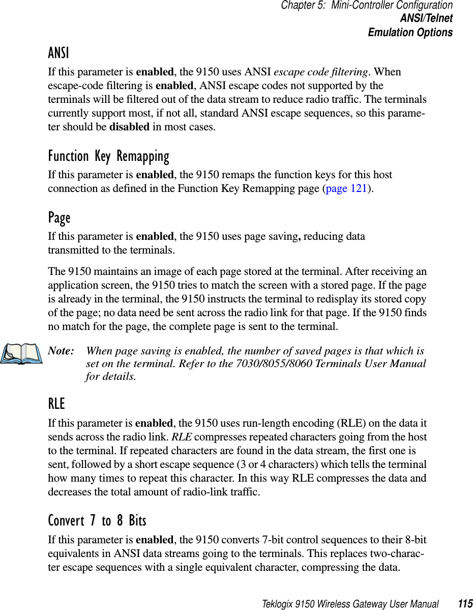 Teklogix 9150 Wireless Gateway User Manual 115Chapter 5: Mini-Controller ConfigurationANSI/TelnetEmulation OptionsANSI If this parameter is enabled, the 9150 uses ANSI escape code filtering. When escape-code filtering is enabled, ANSI escape codes not supported by the terminals will be filtered out of the data stream to reduce radio traffic. The terminals currently support most, if not all, standard ANSI escape sequences, so this parame-ter should be disabled in most cases.Function Key Remapping If this parameter is enabled, the 9150 remaps the function keys for this host connection as defined in the Function Key Remapping page (page 121).Page If this parameter is enabled, the 9150 uses page saving, reducing data transmitted to the terminals. The 9150 maintains an image of each page stored at the terminal. After receiving an application screen, the 9150 tries to match the screen with a stored page. If the page is already in the terminal, the 9150 instructs the terminal to redisplay its stored copy of the page; no data need be sent across the radio link for that page. If the 9150 finds no match for the page, the complete page is sent to the terminal.Note: When page saving is enabled, the number of saved pages is that which is set on the terminal. Refer to the 7030/8055/8060 Terminals User Manual for details.RLE If this parameter is enabled, the 9150 uses run-length encoding (RLE) on the data it sends across the radio link. RLE compresses repeated characters going from the host to the terminal. If repeated characters are found in the data stream, the first one is sent, followed by a short escape sequence (3 or 4 characters) which tells the terminal how many times to repeat this character. In this way RLE compresses the data and decreases the total amount of radio-link traffic.Convert 7 to 8 Bits If this parameter is enabled, the 9150 converts 7-bit control sequences to their 8-bit equivalents in ANSI data streams going to the terminals. This replaces two-charac-ter escape sequences with a single equivalent character, compressing the data.