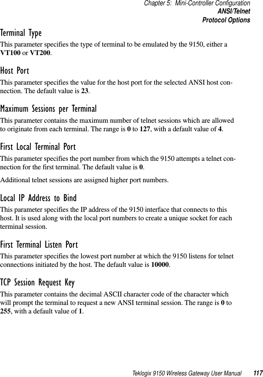 Teklogix 9150 Wireless Gateway User Manual 117Chapter 5: Mini-Controller ConfigurationANSI/TelnetProtocol OptionsTerminal Type This parameter specifies the type of terminal to be emulated by the 9150, either a VT100 or VT200.Host Port This parameter specifies the value for the host port for the selected ANSI host con-nection. The default value is 23.Maximum Sessions per Terminal This parameter contains the maximum number of telnet sessions which are allowed to originate from each terminal. The range is 0 to 127, with a default value of 4.First Local Terminal Port This parameter specifies the port number from which the 9150 attempts a telnet con-nection for the first terminal. The default value is 0.Additional telnet sessions are assigned higher port numbers.Local IP Address to Bind This parameter specifies the IP address of the 9150 interface that connects to this host. It is used along with the local port numbers to create a unique socket for each terminal session. First Terminal Listen Port This parameter specifies the lowest port number at which the 9150 listens for telnet connections initiated by the host. The default value is 10000.TCP Session Request Key This parameter contains the decimal ASCII character code of the character which will prompt the terminal to request a new ANSI terminal session. The range is 0 to 255, with a default value of 1.