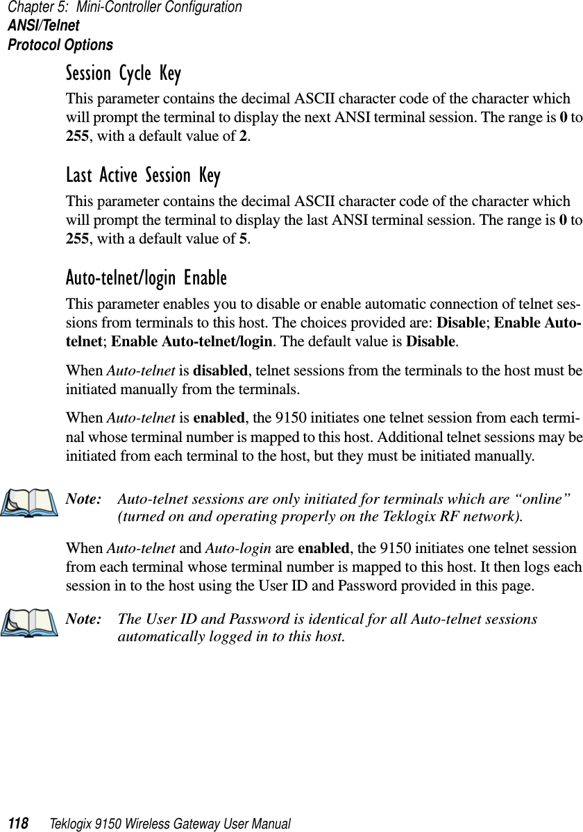 Chapter 5: Mini-Controller ConfigurationANSI/TelnetProtocol Options118 Teklogix 9150 Wireless Gateway User ManualSession Cycle Key This parameter contains the decimal ASCII character code of the character which will prompt the terminal to display the next ANSI terminal session. The range is 0 to 255, with a default value of 2.Last Active Session Key This parameter contains the decimal ASCII character code of the character which will prompt the terminal to display the last ANSI terminal session. The range is 0 to 255, with a default value of 5.Auto-telnet/login Enable This parameter enables you to disable or enable automatic connection of telnet ses-sions from terminals to this host. The choices provided are: Disable; Enable Auto-telnet; Enable Auto-telnet/login. The default value is Disable. When Auto-telnet is disabled, telnet sessions from the terminals to the host must be initiated manually from the terminals.When Auto-telnet is enabled, the 9150 initiates one telnet session from each termi-nal whose terminal number is mapped to this host. Additional telnet sessions may be initiated from each terminal to the host, but they must be initiated manually.Note: Auto-telnet sessions are only initiated for terminals which are “online” (turned on and operating properly on the Teklogix RF network).When Auto-telnet and Auto-login are enabled, the 9150 initiates one telnet session from each terminal whose terminal number is mapped to this host. It then logs each session in to the host using the User ID and Password provided in this page. Note: The User ID and Password is identical for all Auto-telnet sessions automatically logged in to this host.