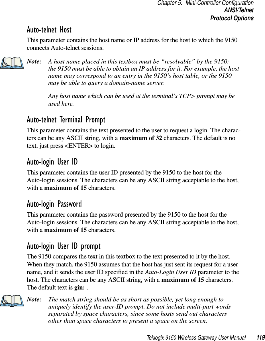 Teklogix 9150 Wireless Gateway User Manual 119Chapter 5: Mini-Controller ConfigurationANSI/TelnetProtocol OptionsAuto-telnet Host This parameter contains the host name or IP address for the host to which the 9150 connects Auto-telnet sessions. Note: A host name placed in this textbox must be “resolvable” by the 9150: the 9150 must be able to obtain an IP address for it. For example, the host name may correspond to an entry in the 9150’s host table, or the 9150 may be able to query a domain-name server. Any host name which can be used at the terminal’s TCP&gt; prompt may be used here.Auto-telnet Terminal Prompt This parameter contains the text presented to the user to request a login. The charac-ters can be any ASCII string, with a maximum of 32 characters. The default is no text, just press &lt;ENTER&gt; to login.Auto-login User ID This parameter contains the user ID presented by the 9150 to the host for the Auto-login sessions. The characters can be any ASCII string acceptable to the host, with a maximum of 15 characters. Auto-login Password This parameter contains the password presented by the 9150 to the host for the Auto-login sessions. The characters can be any ASCII string acceptable to the host, with a maximum of 15 characters. Auto-login User ID prompt The 9150 compares the text in this textbox to the text presented to it by the host. When they match, the 9150 assumes that the host has just sent its request for a user name, and it sends the user ID specified in the Auto-Login User ID parameter to the host. The characters can be any ASCII string, with a maximum of 15 characters. The default text is gin: . Note: The match string should be as short as possible, yet long enough to uniquely identify the user-ID prompt. Do not include multi-part words separated by space characters, since some hosts send out characters other than space characters to present a space on the screen.