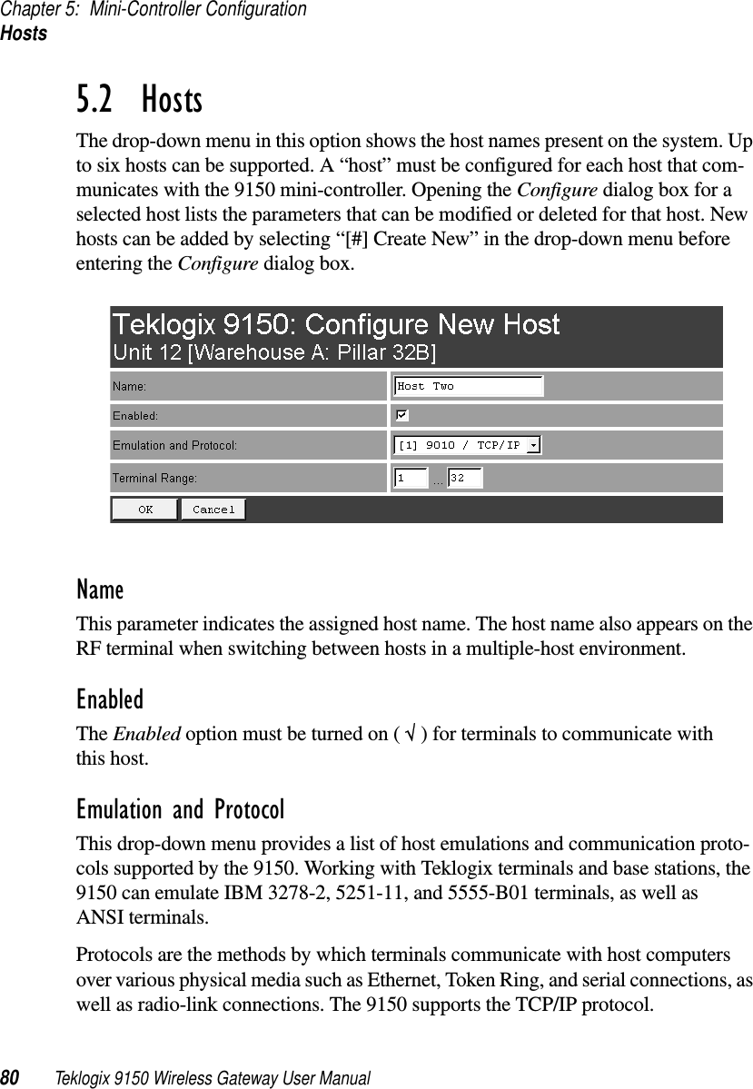 Chapter 5: Mini-Controller ConfigurationHosts80 Teklogix 9150 Wireless Gateway User Manual5.2  HostsThe drop-down menu in this option shows the host names present on the system. Up to six hosts can be supported. A “host” must be configured for each host that com-municates with the 9150 mini-controller. Opening the Configure dialog box for a selected host lists the parameters that can be modified or deleted for that host. New hosts can be added by selecting “[#] Create New” in the drop-down menu before entering the Configure dialog box.NameThis parameter indicates the assigned host name. The host name also appears on the RF terminal when switching between hosts in a multiple-host environment.EnabledThe Enabled option must be turned on ( √ ) for terminals to communicate with this host.Emulation and ProtocolThis drop-down menu provides a list of host emulations and communication proto-cols supported by the 9150. Working with Teklogix terminals and base stations, the 9150 can emulate IBM 3278-2, 5251-11, and 5555-B01 terminals, as well as ANSI terminals.Protocols are the methods by which terminals communicate with host computers over various physical media such as Ethernet, Token Ring, and serial connections, as well as radio-link connections. The 9150 supports the TCP/IP protocol. 