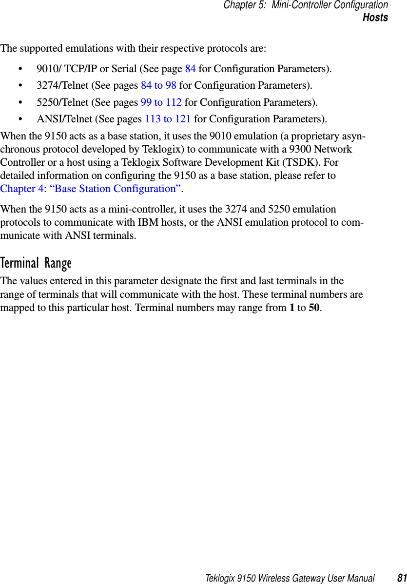 Teklogix 9150 Wireless Gateway User Manual 81Chapter 5: Mini-Controller ConfigurationHostsThe supported emulations with their respective protocols are: • 9010/ TCP/IP or Serial (See page 84 for Configuration Parameters).• 3274/Telnet (See pages 84 to 98 for Configuration Parameters).• 5250/Telnet (See pages 99 to 112 for Configuration Parameters).• ANSI/Telnet (See pages 113 to 121 for Configuration Parameters). When the 9150 acts as a base station, it uses the 9010 emulation (a proprietary asyn-chronous protocol developed by Teklogix) to communicate with a 9300 Network Controller or a host using a Teklogix Software Development Kit (TSDK). For detailed information on configuring the 9150 as a base station, please refer to Chapter 4: “Base Station Configuration”.When the 9150 acts as a mini-controller, it uses the 3274 and 5250 emulation protocols to communicate with IBM hosts, or the ANSI emulation protocol to com-municate with ANSI terminals.Terminal RangeThe values entered in this parameter designate the first and last terminals in the range of terminals that will communicate with the host. These terminal numbers are mapped to this particular host. Terminal numbers may range from 1 to 50.