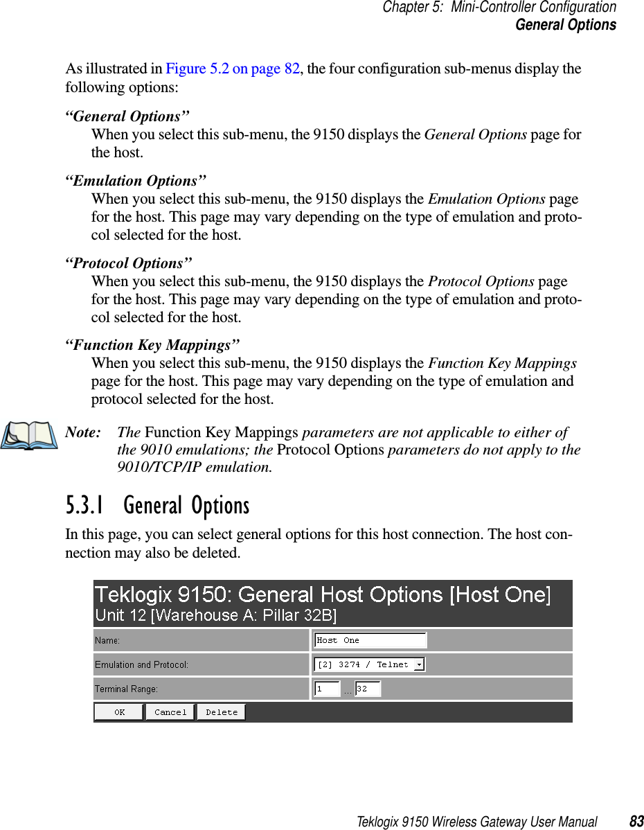 Teklogix 9150 Wireless Gateway User Manual 83Chapter 5: Mini-Controller ConfigurationGeneral OptionsAs illustrated in Figure 5.2 on page 82, the four configuration sub-menus display the following options: “General Options”When you select this sub-menu, the 9150 displays the General Options page for the host.“Emulation Options”When you select this sub-menu, the 9150 displays the Emulation Options page for the host. This page may vary depending on the type of emulation and proto-col selected for the host.“Protocol Options”When you select this sub-menu, the 9150 displays the Protocol Options page for the host. This page may vary depending on the type of emulation and proto-col selected for the host.“Function Key Mappings”When you select this sub-menu, the 9150 displays the Function Key Mappings page for the host. This page may vary depending on the type of emulation and protocol selected for the host.Note: The Function Key Mappings parameters are not applicable to either of the 9010 emulations; the Protocol Options parameters do not apply to the 9010/TCP/IP emulation.5.3.1  General OptionsIn this page, you can select general options for this host connection. The host con-nection may also be deleted.