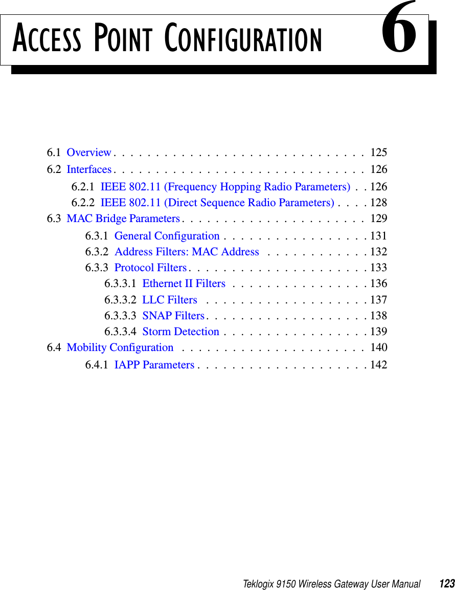 Teklogix 9150 Wireless Gateway User Manual 123ACCESS POINT CONFIGURATION 66.1  Overview..............................1256.2  Interfaces..............................1266.2.1  IEEE 802.11 (Frequency Hopping Radio Parameters) . . 1266.2.2  IEEE 802.11 (Direct Sequence Radio Parameters) . . . . 1286.3  MAC Bridge Parameters......................1296.3.1  General Configuration . . . . . . . . . . . . . . . . . 1316.3.2  Address Filters: MAC Address . . . . . . . . . . . . 1326.3.3  Protocol Filters.....................1336.3.3.1  Ethernet II Filters . . . . . . . . . . . . . . . . 1366.3.3.2  LLC Filters ...................1376.3.3.3  SNAP Filters...................1386.3.3.4  Storm Detection.................1396.4  Mobility Configuration ......................1406.4.1  IAPP Parameters....................142