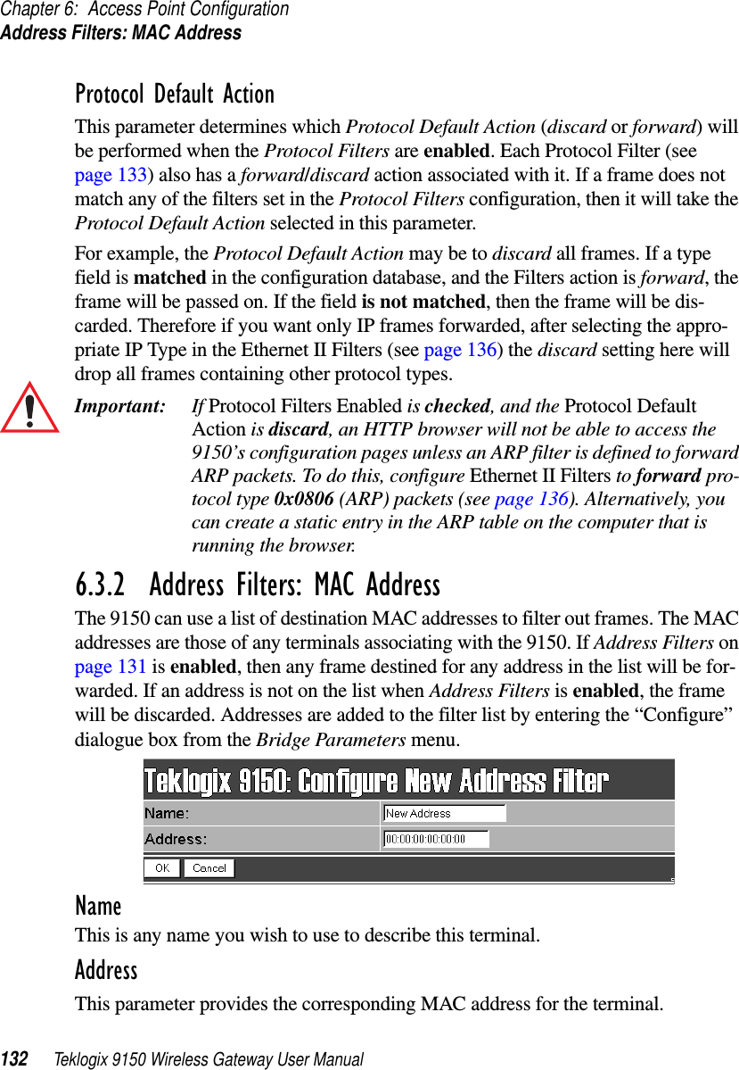 Chapter 6: Access Point ConfigurationAddress Filters: MAC Address132 Teklogix 9150 Wireless Gateway User ManualProtocol Default ActionThis parameter determines which Protocol Default Action (discard or forward) will be performed when the Protocol Filters are enabled. Each Protocol Filter (see page 133) also has a forward/discard action associated with it. If a frame does not match any of the filters set in the Protocol Filters configuration, then it will take the Protocol Default Action selected in this parameter. For example, the Protocol Default Action may be to discard all frames. If a type field is matched in the configuration database, and the Filters action is forward, the frame will be passed on. If the field is not matched, then the frame will be dis-carded. Therefore if you want only IP frames forwarded, after selecting the appro-priate IP Type in the Ethernet II Filters (see page 136) the discard setting here will drop all frames containing other protocol types.Important: If Protocol Filters Enabled is checked, and the Protocol Default Action is discard, an HTTP browser will not be able to access the 9150’s configuration pages unless an ARP filter is defined to forward ARP packets. To do this, configure Ethernet II Filters to forward pro-tocol type 0x0806 (ARP) packets (see page 136). Alternatively, you can create a static entry in the ARP table on the computer that is running the browser.6.3.2  Address Filters: MAC AddressThe 9150 can use a list of destination MAC addresses to filter out frames. The MAC addresses are those of any terminals associating with the 9150. If Address Filters on page 131 is enabled, then any frame destined for any address in the list will be for-warded. If an address is not on the list when Address Filters is enabled, the frame will be discarded. Addresses are added to the filter list by entering the “Configure” dialogue box from the Bridge Parameters menu. NameThis is any name you wish to use to describe this terminal.AddressThis parameter provides the corresponding MAC address for the terminal. 