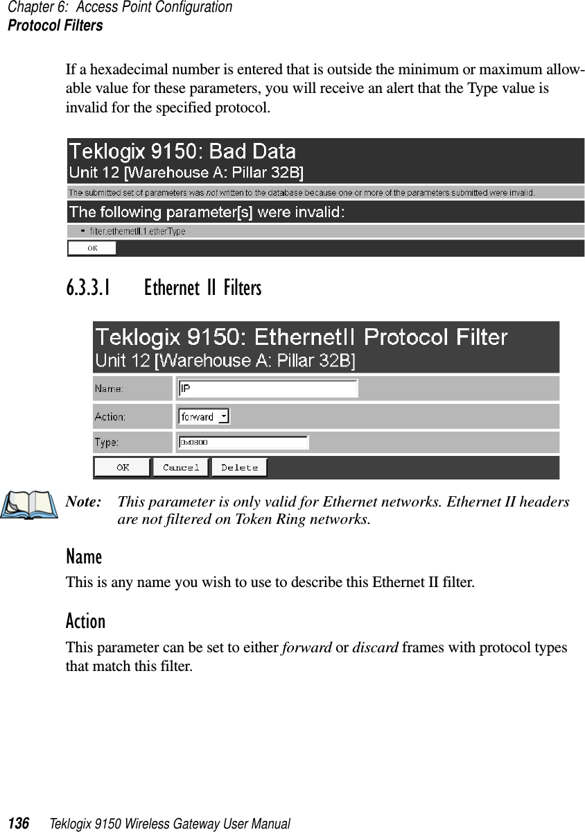 Chapter 6: Access Point ConfigurationProtocol Filters136 Teklogix 9150 Wireless Gateway User ManualIf a hexadecimal number is entered that is outside the minimum or maximum allow-able value for these parameters, you will receive an alert that the Type value is invalid for the specified protocol.6.3.3.1 Ethernet II FiltersNote: This parameter is only valid for Ethernet networks. Ethernet II headers are not filtered on Token Ring networks.NameThis is any name you wish to use to describe this Ethernet II filter.ActionThis parameter can be set to either forward or discard frames with protocol types that match this filter. 