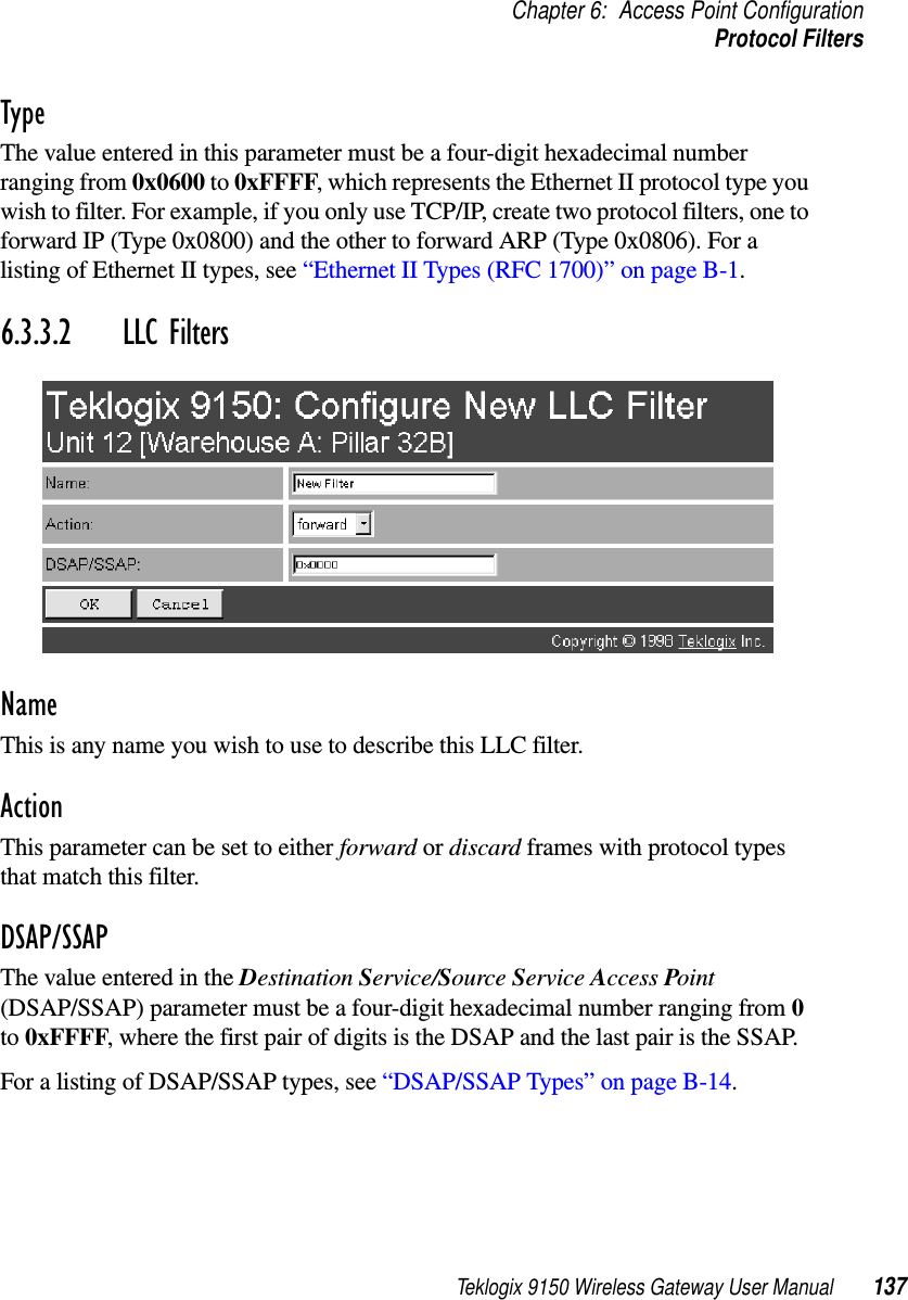 Teklogix 9150 Wireless Gateway User Manual 137Chapter 6: Access Point ConfigurationProtocol FiltersTypeThe value entered in this parameter must be a four-digit hexadecimal number ranging from 0x0600 to 0xFFFF, which represents the Ethernet II protocol type you wish to filter. For example, if you only use TCP/IP, create two protocol filters, one to forward IP (Type 0x0800) and the other to forward ARP (Type 0x0806). For a listing of Ethernet II types, see “Ethernet II Types (RFC 1700)” on page B-1.6.3.3.2 LLC FiltersNameThis is any name you wish to use to describe this LLC filter.ActionThis parameter can be set to either forward or discard frames with protocol types that match this filter. DSAP/SSAPThe value entered in the Destination Service/Source Service Access Point (DSAP/SSAP) parameter must be a four-digit hexadecimal number ranging from 0 to 0xFFFF, where the first pair of digits is the DSAP and the last pair is the SSAP. For a listing of DSAP/SSAP types, see “DSAP/SSAP Types” on page B-14.