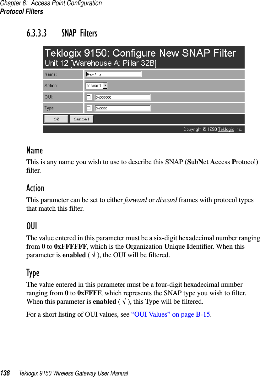 Chapter 6: Access Point ConfigurationProtocol Filters138 Teklogix 9150 Wireless Gateway User Manual6.3.3.3 SNAP FiltersNameThis is any name you wish to use to describe this SNAP (SubNet Access Protocol) filter.ActionThis parameter can be set to either forward or discard frames with protocol types that match this filter. OUIThe value entered in this parameter must be a six-digit hexadecimal number ranging from 0 to 0xFFFFFF, which is the Organization Unique Identifier. When this parameter is enabled ( √ ), the OUI will be filtered.TypeThe value entered in this parameter must be a four-digit hexadecimal number ranging from 0 to 0xFFFF, which represents the SNAP type you wish to filter. When this parameter is enabled ( √ ), this Type will be filtered.For a short listing of OUI values, see “OUI Values” on page B-15.