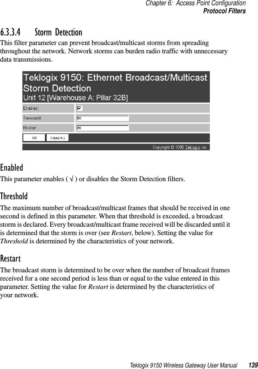 Teklogix 9150 Wireless Gateway User Manual 139Chapter 6: Access Point ConfigurationProtocol Filters6.3.3.4 Storm DetectionThis filter parameter can prevent broadcast/multicast storms from spreading throughout the network. Network storms can burden radio traffic with unnecessary data transmissions.EnabledThis parameter enables ( √ ) or disables the Storm Detection filters.ThresholdThe maximum number of broadcast/multicast frames that should be received in one second is defined in this parameter. When that threshold is exceeded, a broadcast storm is declared. Every broadcast/multicast frame received will be discarded until it is determined that the storm is over (see Restart, below). Setting the value for Threshold is determined by the characteristics of your network. RestartThe broadcast storm is determined to be over when the number of broadcast frames received for a one second period is less than or equal to the value entered in this parameter. Setting the value for Restart is determined by the characteristics of your network. 