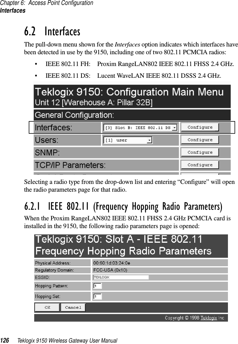 Chapter 6: Access Point ConfigurationInterfaces126 Teklogix 9150 Wireless Gateway User Manual6.2  InterfacesThe pull-down menu shown for the Interfaces option indicates which interfaces have been detected in use by the 9150, including one of two 802.11 PCMCIA radios:•IEEE 802.11 FH: Proxim RangeLAN802 IEEE 802.11 FHSS 2.4 GHz.•IEEE 802.11 DS: Lucent WaveLAN IEEE 802.11 DSSS 2.4 GHz.Selecting a radio type from the drop-down list and entering “Configure” will open the radio parameters page for that radio.6.2.1  IEEE 802.11 (Frequency Hopping Radio Parameters)When the Proxim RangeLAN802 IEEE 802.11 FHSS 2.4 GHz PCMCIA card is installed in the 9150, the following radio parameters page is opened: