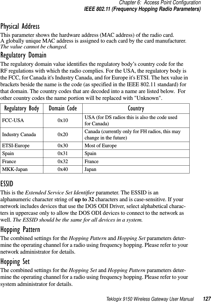 Teklogix 9150 Wireless Gateway User Manual 127Chapter 6: Access Point ConfigurationIEEE 802.11 (Frequency Hopping Radio Parameters)Physical AddressThis parameter shows the hardware address (MAC address) of the radio card. A globally unique MAC address is assigned to each card by the card manufacturer. The value cannot be changed.Regulatory DomainThe regulatory domain value identifies the regulatory body’s country code for the RF regulations with which the radio complies. For the USA, the regulatory body is the FCC, for Canada it&apos;s Industry Canada, and for Europe it&apos;s ETSI. The hex value in brackets beside the name is the code (as specified in the IEEE 802.11 standard) for that domain. The country codes that are decoded into a name are listed below.  For other country codes the name portion will be replaced with &quot;Unknown&quot;. ESSIDThis is the Extended Service Set Identifier parameter. The ESSID is an alphanumeric character string of up to 32 characters and is case-sensitive. If your network includes devices that use the DOS ODI Driver, select alphabetical charac-ters in uppercase only to allow the DOS ODI devices to connect to the network as well. The ESSID should be the same for all devices in a system. Hopping PatternThe combined settings for the Hopping Pattern and Hopping Set parameters deter-mine the operating channel for a radio using frequency hopping. Please refer to your network administrator for details.Hopping SetThe combined settings for the Hopping Set and Hopping Pattern parameters deter-mine the operating channel for a radio using frequency hopping. Please refer to your system administrator for details.Regulatory Body Domain Code CountryFCC-USA 0x10 USA (for DS radios this is also the code used for Canada) Industry Canada  0x20 Canada (currently only for FH radios, this may change in the future) ETSI-Europe  0x30 Most of Europe Spain 0x31 SpainFrance 0x32 FranceMKK-Japan 0x40 Japan