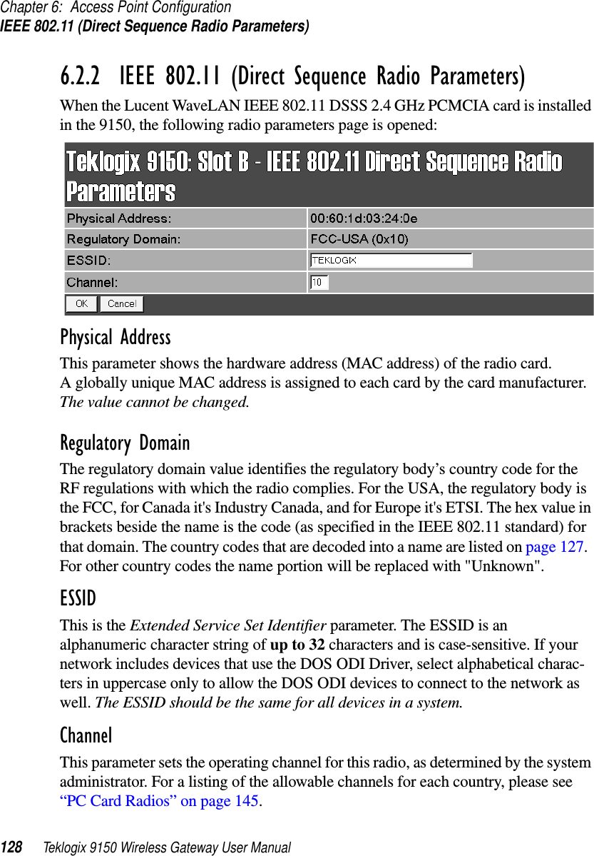 Chapter 6: Access Point ConfigurationIEEE 802.11 (Direct Sequence Radio Parameters)128 Teklogix 9150 Wireless Gateway User Manual6.2.2  IEEE 802.11 (Direct Sequence Radio Parameters)When the Lucent WaveLAN IEEE 802.11 DSSS 2.4 GHz PCMCIA card is installed in the 9150, the following radio parameters page is opened:Physical AddressThis parameter shows the hardware address (MAC address) of the radio card. A globally unique MAC address is assigned to each card by the card manufacturer. The value cannot be changed.Regulatory DomainThe regulatory domain value identifies the regulatory body’s country code for the RF regulations with which the radio complies. For the USA, the regulatory body is the FCC, for Canada it&apos;s Industry Canada, and for Europe it&apos;s ETSI. The hex value in brackets beside the name is the code (as specified in the IEEE 802.11 standard) for that domain. The country codes that are decoded into a name are listed on page 127.  For other country codes the name portion will be replaced with &quot;Unknown&quot;.ESSIDThis is the Extended Service Set Identifier parameter. The ESSID is an alphanumeric character string of up to 32 characters and is case-sensitive. If your network includes devices that use the DOS ODI Driver, select alphabetical charac-ters in uppercase only to allow the DOS ODI devices to connect to the network as well. The ESSID should be the same for all devices in a system. ChannelThis parameter sets the operating channel for this radio, as determined by the system administrator. For a listing of the allowable channels for each country, please see “PC Card Radios” on page 145.