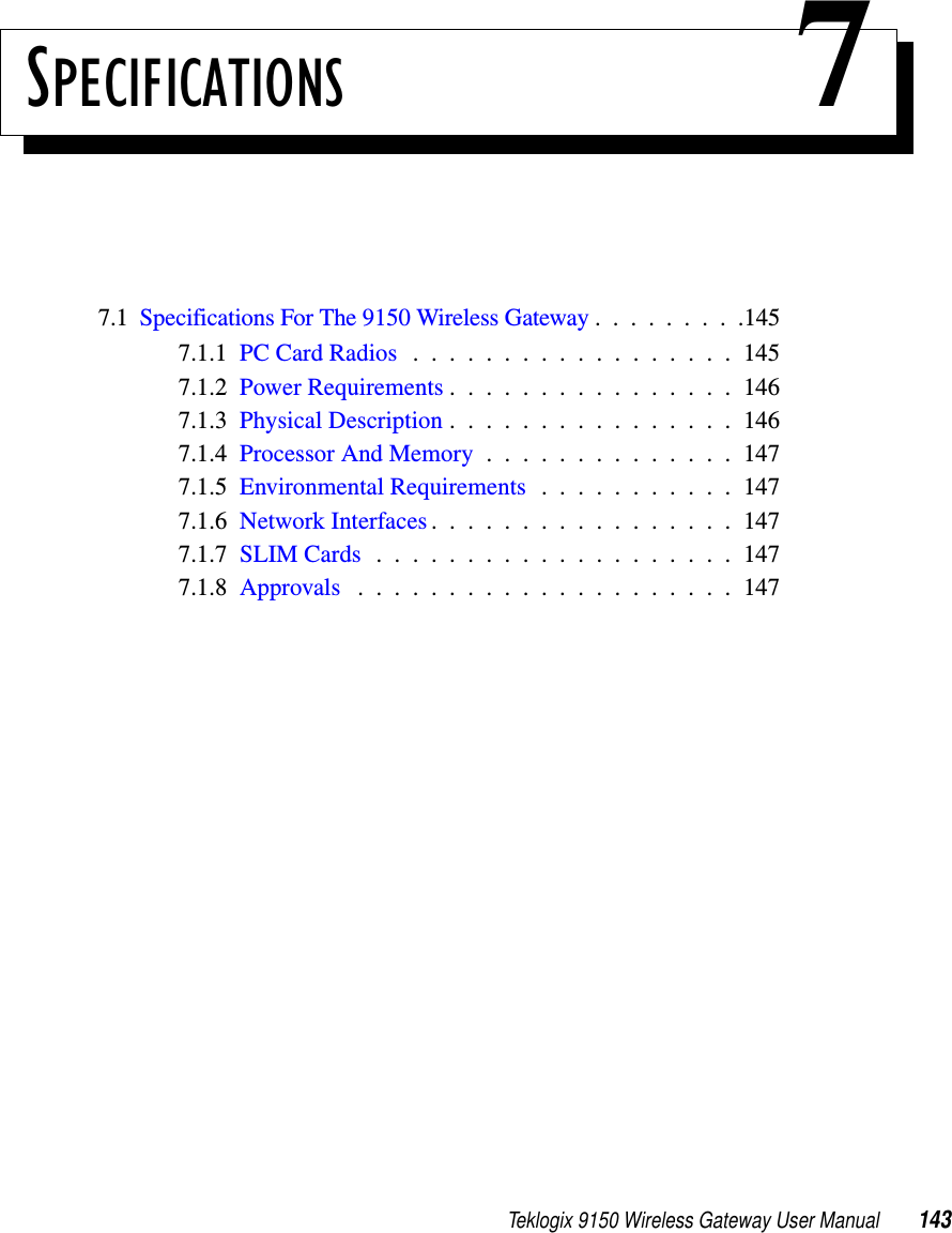 Teklogix 9150 Wireless Gateway User Manual 143SPECIFICATIONS 77.1  Specifications For The 9150 Wireless Gateway .........1457.1.1  PC Card Radios . . . . . . . . . . . . . . . . . . 1457.1.2  Power Requirements................1467.1.3  Physical Description................1467.1.4  Processor And Memory . . . . . . . . . . . . . . 1477.1.5  Environmental Requirements . . . . . . . . . . . 1477.1.6  Network Interfaces . . . . . . . . . . . . . . . . . 1477.1.7  SLIM Cards....................1477.1.8  Approvals .....................147