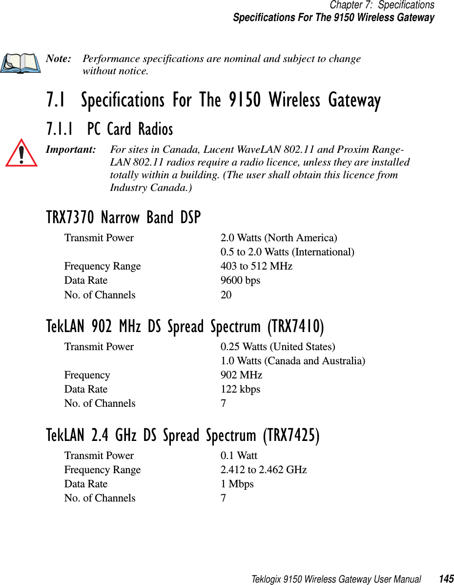 Teklogix 9150 Wireless Gateway User Manual 145Chapter 7: SpecificationsSpecifications For The 9150 Wireless GatewayNote: Performance specifications are nominal and subject to change without notice.7.1  Specifications For The 9150 Wireless Gateway7.1.1  PC Card RadiosImportant: For sites in Canada, Lucent WaveLAN 802.11 and Proxim Range-LAN 802.11 radios require a radio licence, unless they are installed totally within a building. (The user shall obtain this licence from Industry Canada.)TRX7370 Narrow Band DSPTransmit Power 2.0 Watts (North America)0.5 to 2.0 Watts (International)Frequency Range 403 to 512 MHzData Rate 9600 bpsNo. of Channels 20TekLAN 902 MHz DS Spread Spectrum (TRX7410)Transmit Power 0.25 Watts (United States)1.0 Watts (Canada and Australia)Frequency 902 MHzData Rate 122 kbpsNo. of Channels 7TekLAN 2.4 GHz DS Spread Spectrum (TRX7425)Transmit Power 0.1 WattFrequency Range 2.412 to 2.462 GHzData Rate 1 MbpsNo. of Channels 7