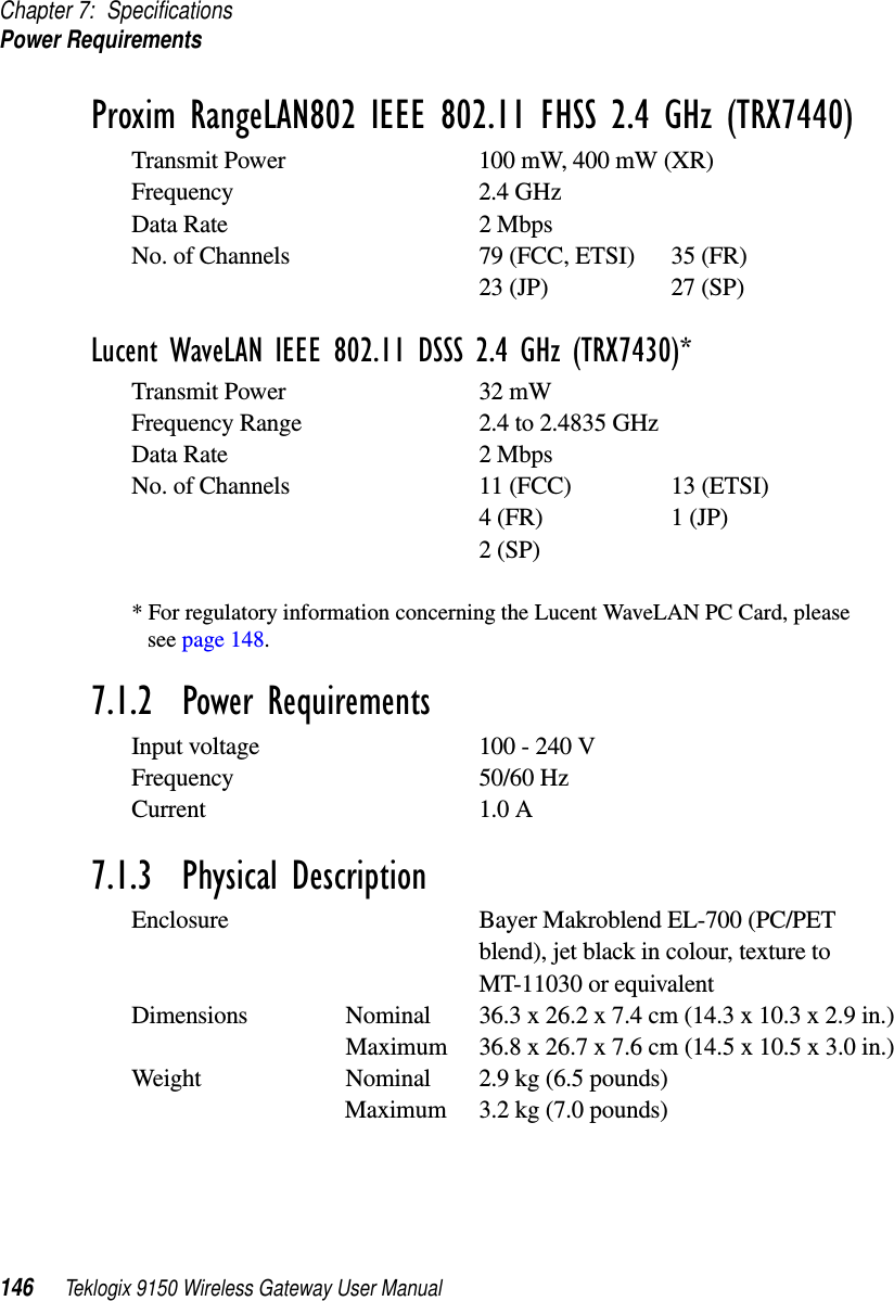 Chapter 7: SpecificationsPower Requirements146 Teklogix 9150 Wireless Gateway User ManualProxim RangeLAN802 IEEE 802.11 FHSS 2.4 GHz (TRX7440)Transmit Power 100 mW, 400 mW (XR)Frequency 2.4 GHzData Rate 2 MbpsNo. of Channels 79 (FCC, ETSI) 35 (FR)23 (JP) 27 (SP)Lucent WaveLAN IEEE 802.11 DSSS 2.4 GHz (TRX7430)*Transmit Power 32 mW Frequency Range 2.4 to 2.4835 GHzData Rate 2 MbpsNo. of Channels 11 (FCC) 13 (ETSI)4 (FR) 1 (JP)2 (SP)* For regulatory information concerning the Lucent WaveLAN PC Card, please see page 148.7.1.2  Power RequirementsInput voltage 100 - 240 VFrequency 50/60 HzCurrent 1.0 A7.1.3  Physical DescriptionEnclosure Bayer Makroblend EL-700 (PC/PET blend), jet black in colour, texture to MT-11030 or equivalentDimensions Nominal 36.3 x 26.2 x 7.4 cm (14.3 x 10.3 x 2.9 in.) Maximum 36.8 x 26.7 x 7.6 cm (14.5 x 10.5 x 3.0 in.) Weight Nominal 2.9 kg (6.5 pounds) Maximum 3.2 kg (7.0 pounds) 