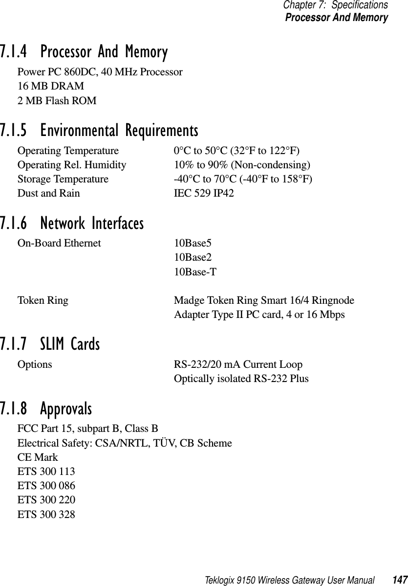 Teklogix 9150 Wireless Gateway User Manual 147Chapter 7: SpecificationsProcessor And Memory7.1.4  Processor And MemoryPower PC 860DC, 40 MHz Processor16 MB DRAM2 MB Flash ROM7.1.5  Environmental RequirementsOperating Temperature 0°C to 50°C (32°F to 122°F)Operating Rel. Humidity 10% to 90% (Non-condensing)Storage Temperature -40°C to 70°C (-40°F to 158°F) Dust and Rain IEC 529 IP427.1.6  Network InterfacesOn-Board Ethernet 10Base510Base210Base-TToken Ring Madge Token Ring Smart 16/4 Ringnode Adapter Type II PC card, 4 or 16 Mbps7.1.7  SLIM CardsOptions RS-232/20 mA Current LoopOptically isolated RS-232 Plus7.1.8  ApprovalsFCC Part 15, subpart B, Class BElectrical Safety: CSA/NRTL, TÜV, CB SchemeCE MarkETS 300 113ETS 300 086ETS 300 220ETS 300 328