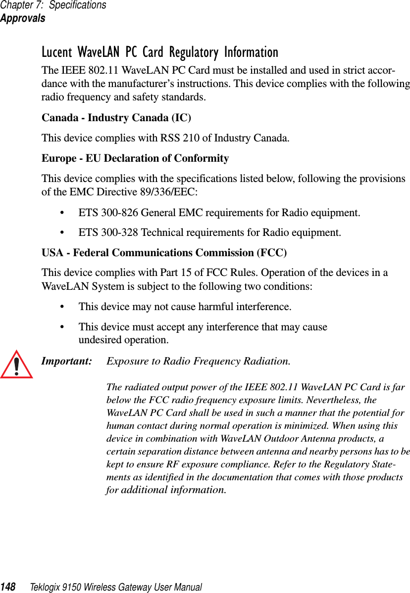 Chapter 7: SpecificationsApprovals148 Teklogix 9150 Wireless Gateway User ManualLucent WaveLAN PC Card Regulatory InformationThe IEEE 802.11 WaveLAN PC Card must be installed and used in strict accor-dance with the manufacturer’s instructions. This device complies with the following radio frequency and safety standards.Canada - Industry Canada (IC)This device complies with RSS 210 of Industry Canada.Europe - EU Declaration of ConformityThis device complies with the specifications listed below, following the provisions of the EMC Directive 89/336/EEC:•ETS 300-826 General EMC requirements for Radio equipment.•ETS 300-328 Technical requirements for Radio equipment.USA - Federal Communications Commission (FCC)This device complies with Part 15 of FCC Rules. Operation of the devices in a WaveLAN System is subject to the following two conditions: •This device may not cause harmful interference.•This device must accept any interference that may cause undesired operation.Important: Exposure to Radio Frequency Radiation.The radiated output power of the IEEE 802.11 WaveLAN PC Card is far below the FCC radio frequency exposure limits. Nevertheless, the WaveLAN PC Card shall be used in such a manner that the potential for human contact during normal operation is minimized. When using this device in combination with WaveLAN Outdoor Antenna products, a certain separation distance between antenna and nearby persons has to be kept to ensure RF exposure compliance. Refer to the Regulatory State-ments as identified in the documentation that comes with those products for additional information.