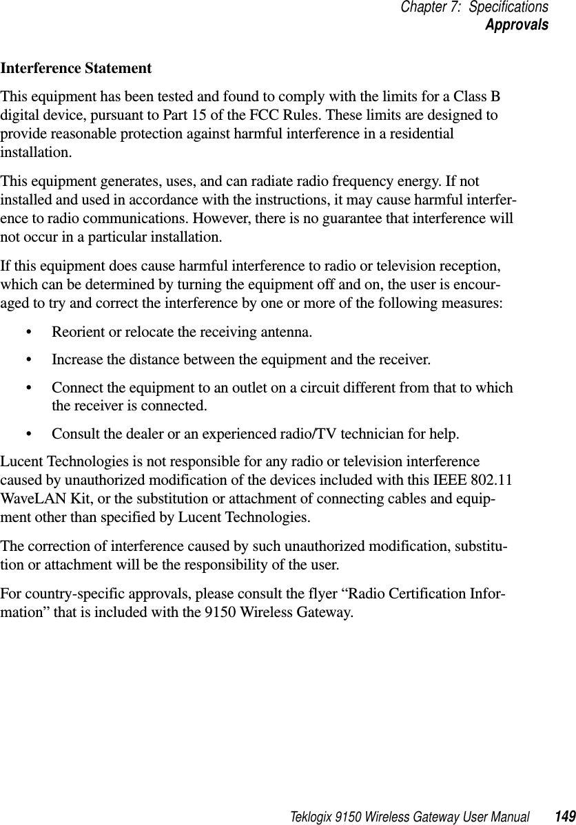 Teklogix 9150 Wireless Gateway User Manual 149Chapter 7: SpecificationsApprovalsInterference StatementThis equipment has been tested and found to comply with the limits for a Class B digital device, pursuant to Part 15 of the FCC Rules. These limits are designed to provide reasonable protection against harmful interference in a residential installation.This equipment generates, uses, and can radiate radio frequency energy. If not installed and used in accordance with the instructions, it may cause harmful interfer-ence to radio communications. However, there is no guarantee that interference will not occur in a particular installation.If this equipment does cause harmful interference to radio or television reception, which can be determined by turning the equipment off and on, the user is encour-aged to try and correct the interference by one or more of the following measures:•Reorient or relocate the receiving antenna.•Increase the distance between the equipment and the receiver.•Connect the equipment to an outlet on a circuit different from that to which the receiver is connected.•Consult the dealer or an experienced radio/TV technician for help.Lucent Technologies is not responsible for any radio or television interference caused by unauthorized modification of the devices included with this IEEE 802.11 WaveLAN Kit, or the substitution or attachment of connecting cables and equip-ment other than specified by Lucent Technologies.The correction of interference caused by such unauthorized modification, substitu-tion or attachment will be the responsibility of the user.For country-specific approvals, please consult the flyer “Radio Certification Infor-mation” that is included with the 9150 Wireless Gateway.