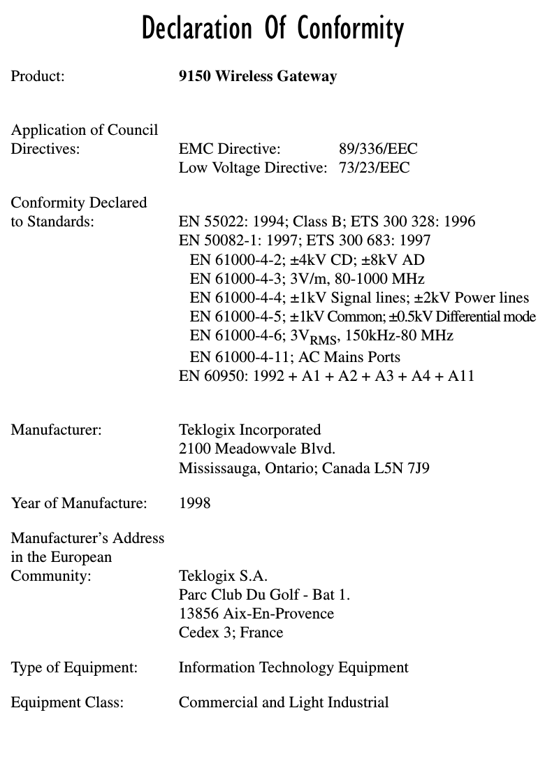 Declaration Of ConformityProduct: 9150 Wireless GatewayApplication of CouncilDirectives: EMC Directive: 89/336/EECLow Voltage Directive: 73/23/EECConformity Declaredto Standards:  EN 55022: 1994; Class B; ETS 300 328: 1996EN 50082-1: 1997; ETS 300 683: 1997EN 61000-4-2; ±4kV CD; ±8kV ADEN 61000-4-3; 3V/m, 80-1000 MHzEN 61000-4-4; ±1kV Signal lines; ±2kV Power linesEN 61000-4-5; ±1kV Common; ±0.5kV Differential modeEN 61000-4-6; 3VRMS, 150kHz-80 MHzEN 61000-4-11; AC Mains PortsEN 60950: 1992 + A1 + A2 + A3 + A4 + A11Manufacturer: Teklogix Incorporated2100 Meadowvale Blvd.Mississauga, Ontario; Canada L5N 7J9Year of Manufacture: 1998Manufacturer’s Addressin the EuropeanCommunity: Teklogix S.A.Parc Club Du Golf - Bat 1.13856 Aix-En-ProvenceCedex 3; FranceType of Equipment: Information Technology EquipmentEquipment Class: Commercial and Light Industrial