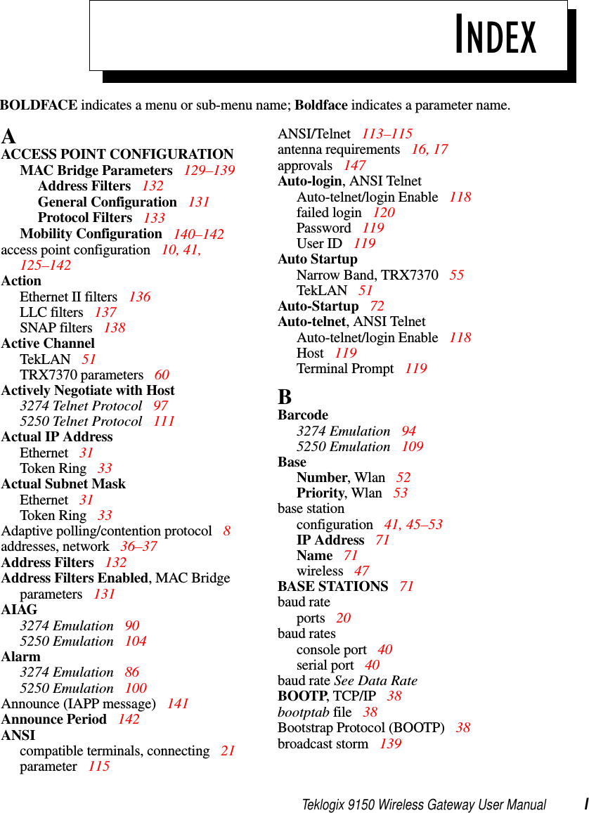 Teklogix 9150 Wireless Gateway User Manual IBOLDFACE indicates a menu or sub-menu name; Boldface indicates a parameter name.INDEXAACCESS POINT CONFIGURATIONMAC Bridge Parameters  129–139Address Filters  132General Configuration 131Protocol Filters  133Mobility Configuration  140–142access point configuration  10, 41, 125–142ActionEthernet II filters  136LLC filters  137SNAP filters 138Active ChannelTekLAN 51TRX7370 parameters  60Actively Negotiate with Host3274 Telnet Protocol 975250 Telnet Protocol 111Actual IP AddressEthernet  31Token Ring  33Actual Subnet MaskEthernet  31Token Ring  33Adaptive polling/contention protocol  8addresses, network  36–37Address Filters  132Address Filters Enabled, MAC Bridge parameters  131AIAG3274 Emulation  905250 Emulation  104Alarm3274 Emulation  865250 Emulation  100Announce (IAPP message)  141Announce Period  142ANSIcompatible terminals, connecting 21parameter 115ANSI/Telnet  113–115antenna requirements 16, 17approvals 147Auto-login, ANSI TelnetAuto-telnet/login Enable 118failed login 120Password 119User ID  119Auto StartupNarrow Band, TRX7370  55TekLAN 51Auto-Startup 72Auto-telnet, ANSI TelnetAuto-telnet/login Enable 118Host 119Terminal Prompt  119BBarcode3274 Emulation  945250 Emulation  109BaseNumber, Wlan  52Priority, Wlan  53base stationconfiguration 41, 45–53IP Address  71Name 71wireless 47BASE STATIONS 71baud rateports 20baud ratesconsole port  40serial port  40baud rate See Data RateBOOTP, TCP/IP  38bootptab file 38Bootstrap Protocol (BOOTP) 38broadcast storm 139