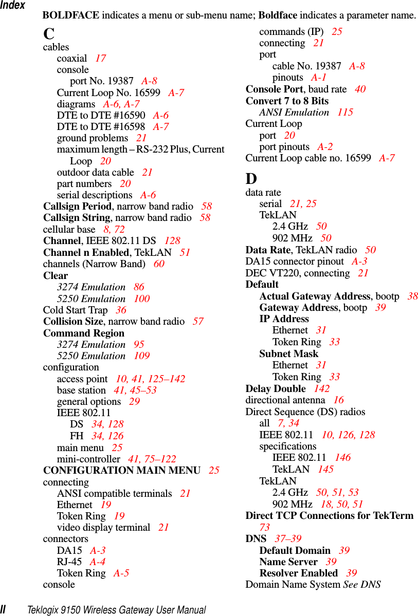 IndexII Teklogix 9150 Wireless Gateway User ManualBOLDFACE indicates a menu or sub-menu name; Boldface indicates a parameter name.Ccablescoaxial  17consoleport No. 19387  A-8Current Loop No. 16599  A-7diagrams  A-6, A-7DTE to DTE #16590  A-6DTE to DTE #16598  A-7ground problems  21maximum length – RS-232 Plus, Current Loop 20outdoor data cable 21part numbers 20serial descriptions  A-6Callsign Period, narrow band radio 58Callsign String, narrow band radio 58cellular base 8, 72Channel, IEEE 802.11 DS  128Channel n Enabled, TekLAN  51channels (Narrow Band) 60Clear3274 Emulation  865250 Emulation  100Cold Start Trap 36Collision Size, narrow band radio 57Command Region3274 Emulation  955250 Emulation  109configurationaccess point  10, 41, 125–142base station 41, 45–53general options  29IEEE 802.11DS  34, 128FH  34, 126main menu  25mini-controller  41, 75–122CONFIGURATION MAIN MENU  25connectingANSI compatible terminals 21Ethernet  19Token Ring  19video display terminal  21connectorsDA15 A-3RJ-45 A-4Token Ring  A-5consolecommands (IP) 25connecting 21portcable No. 19387  A-8pinouts A-1Console Port, baud rate 40Convert 7 to 8 BitsANSI Emulation 115Current Loopport  20port pinouts A-2Current Loop cable no. 16599 A-7Ddata rateserial 21, 25TekLAN2.4 GHz 50902 MHz 50Data Rate, TekLAN radio 50DA15 connector pinout  A-3DEC VT220, connecting 21DefaultActual Gateway Address, bootp 38Gateway Address, bootp 39IP AddressEthernet  31Token Ring  33Subnet MaskEthernet  31Token Ring  33Delay Double  142directional antenna  16Direct Sequence (DS) radiosall  7, 34IEEE 802.11 10, 126, 128specificationsIEEE 802.11  146TekLAN 145TekLAN2.4 GHz 50, 51, 53902 MHz 18, 50, 51Direct TCP Connections for TekTerm  73DNS  37–39Default Domain 39Name Server  39Resolver Enabled  39Domain Name System See DNS