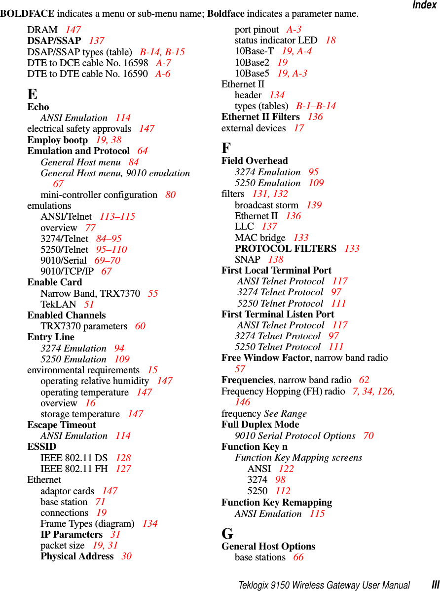 Teklogix 9150 Wireless Gateway User Manual IIIIndexBOLDFACE indicates a menu or sub-menu name; Boldface indicates a parameter name.DRAM  147DSAP/SSAP  137DSAP/SSAP types (table) B-14, B-15DTE to DCE cable No. 16598  A-7DTE to DTE cable No. 16590  A-6EEchoANSI Emulation 114electrical safety approvals  147Employ bootp 19, 38Emulation and Protocol  64General Host menu 84General Host menu, 9010 emulation  67mini-controller configuration 80emulationsANSI/Telnet  113–115overview  773274/Telnet  84–955250/Telnet  95–1109010/Serial  69–709010/TCP/IP  67Enable CardNarrow Band, TRX7370  55TekLAN 51Enabled ChannelsTRX7370 parameters  60Entry Line3274 Emulation  945250 Emulation  109environmental requirements  15operating relative humidity 147operating temperature  147overview  16storage temperature  147Escape TimeoutANSI Emulation 114ESSIDIEEE 802.11 DS  128IEEE 802.11 FH 127Ethernetadaptor cards  147base station 71connections  19Frame Types (diagram)  134IP Parameters  31packet size  19, 31Physical Address  30port pinout  A-3status indicator LED  1810Base-T  19, A-410Base2  1910Base5  19, A-3Ethernet IIheader  134types (tables)  B-1–B-14Ethernet II Filters 136external devices 17FField Overhead3274 Emulation  955250 Emulation  109filters 131, 132broadcast storm 139Ethernet II  136LLC  137MAC bridge 133PROTOCOL FILTERS  133SNAP  138First Local Terminal Port ANSI Telnet Protocol 117 3274 Telnet Protocol  97 5250 Telnet Protocol  111First Terminal Listen Port ANSI Telnet Protocol 1173274 Telnet Protocol 975250 Telnet Protocol 111Free Window Factor, narrow band radio  57Frequencies, narrow band radio 62Frequency Hopping (FH) radio 7, 34, 126, 146frequency See RangeFull Duplex Mode9010 Serial Protocol Options 70Function Key nFunction Key Mapping screensANSI 1223274  985250  112Function Key RemappingANSI Emulation 115GGeneral Host Optionsbase stations  66