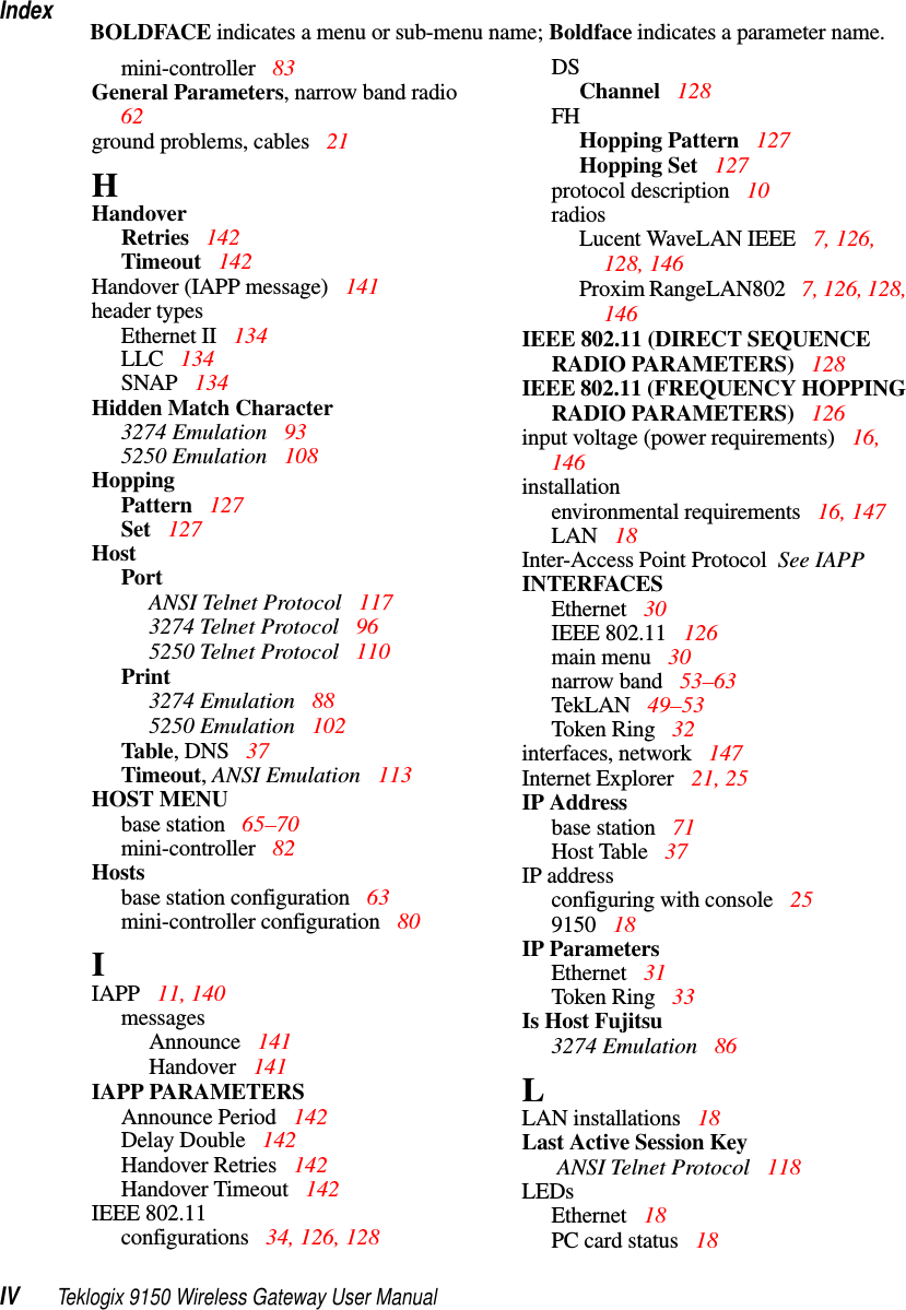 IndexIV Teklogix 9150 Wireless Gateway User ManualBOLDFACE indicates a menu or sub-menu name; Boldface indicates a parameter name.mini-controller  83General Parameters, narrow band radio  62ground problems, cables 21HHandoverRetries  142Timeout 142Handover (IAPP message)  141header typesEthernet II  134LLC  134SNAP  134Hidden Match Character3274 Emulation  935250 Emulation  108HoppingPattern 127Set  127HostPortANSI Telnet Protocol 1173274 Telnet Protocol 965250 Telnet Protocol 110Print3274 Emulation  885250 Emulation  102Table, DNS  37Timeout, ANSI Emulation 113HOST MENUbase station 65–70mini-controller  82Hostsbase station configuration 63mini-controller configuration 80IIAPP 11, 140messagesAnnounce  141Handover 141IAPP PARAMETERSAnnounce Period  142Delay Double  142Handover Retries 142Handover Timeout 142IEEE 802.11configurations  34, 126, 128DSChannel 128FHHopping Pattern 127Hopping Set 127protocol description 10radiosLucent WaveLAN IEEE  7, 126, 128, 146Proxim RangeLAN802 7, 126, 128, 146IEEE 802.11 (DIRECT SEQUENCE RADIO PARAMETERS) 128IEEE 802.11 (FREQUENCY HOPPING RADIO PARAMETERS) 126input voltage (power requirements) 16, 146installationenvironmental requirements 16, 147LAN  18Inter-Access Point Protocol  See IAPPINTERFACESEthernet  30IEEE 802.11  126main menu  30narrow band  53–63TekLAN 49–53Token Ring  32interfaces, network 147Internet Explorer  21, 25IP Addressbase station 71Host Table 37IP addressconfiguring with console 259150  18IP ParametersEthernet  31Token Ring  33Is Host Fujitsu3274 Emulation  86LLAN installations 18Last Active Session Key ANSI Telnet Protocol 118LEDsEthernet  18PC card status  18