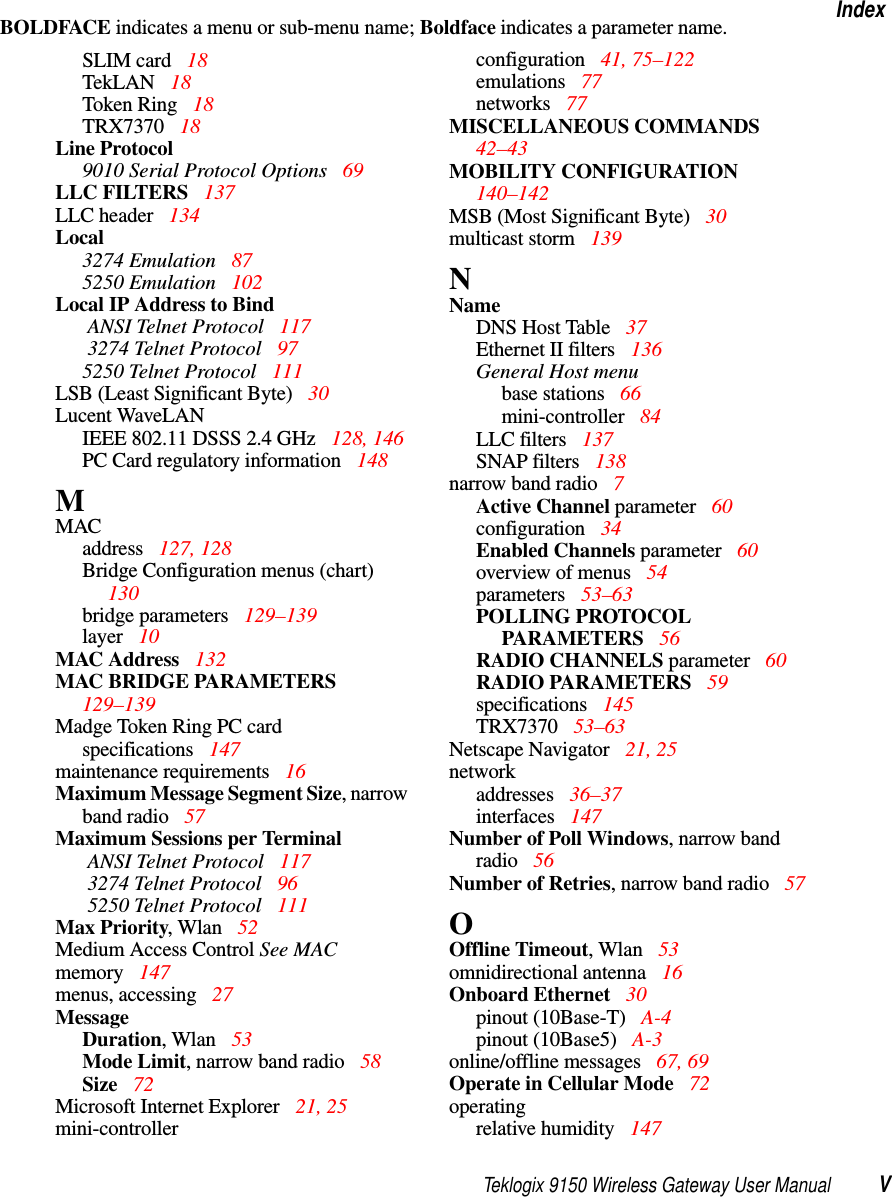 Teklogix 9150 Wireless Gateway User Manual VIndexBOLDFACE indicates a menu or sub-menu name; Boldface indicates a parameter name.SLIM card  18TekLAN 18Token Ring  18TRX7370 18Line Protocol9010 Serial Protocol Options 69LLC FILTERS 137LLC header  134Local3274 Emulation  875250 Emulation  102Local IP Address to Bind ANSI Telnet Protocol 117 3274 Telnet Protocol  975250 Telnet Protocol 111LSB (Least Significant Byte) 30Lucent WaveLANIEEE 802.11 DSSS 2.4 GHz 128, 146PC Card regulatory information 148MMACaddress 127, 128Bridge Configuration menus (chart)  130bridge parameters 129–139layer 10MAC Address 132MAC BRIDGE PARAMETERS  129–139Madge Token Ring PC cardspecifications  147maintenance requirements  16Maximum Message Segment Size, narrow band radio 57Maximum Sessions per Terminal ANSI Telnet Protocol 117 3274 Telnet Protocol  96 5250 Telnet Protocol  111Max Priority, Wlan 52Medium Access Control See MACmemory  147menus, accessing  27MessageDuration, Wlan  53Mode Limit, narrow band radio 58Size  72Microsoft Internet Explorer  21, 25mini-controllerconfiguration 41, 75–122emulations  77networks  77MISCELLANEOUS COMMANDS  42–43MOBILITY CONFIGURATION  140–142MSB (Most Significant Byte) 30multicast storm 139NNameDNS Host Table 37Ethernet II filters 136General Host menubase stations  66mini-controller  84LLC filters  137SNAP filters 138narrow band radio 7Active Channel parameter 60configuration 34Enabled Channels parameter 60overview of menus  54parameters  53–63POLLING PROTOCOL PARAMETERS 56RADIO CHANNELS parameter 60RADIO PARAMETERS  59specifications 145TRX7370 53–63Netscape Navigator  21, 25networkaddresses  36–37interfaces  147Number of Poll Windows, narrow band radio 56Number of Retries, narrow band radio 57OOffline Timeout, Wlan 53omnidirectional antenna  16Onboard Ethernet  30pinout (10Base-T)  A-4pinout (10Base5)  A-3online/offline messages  67, 69Operate in Cellular Mode  72operatingrelative humidity 147