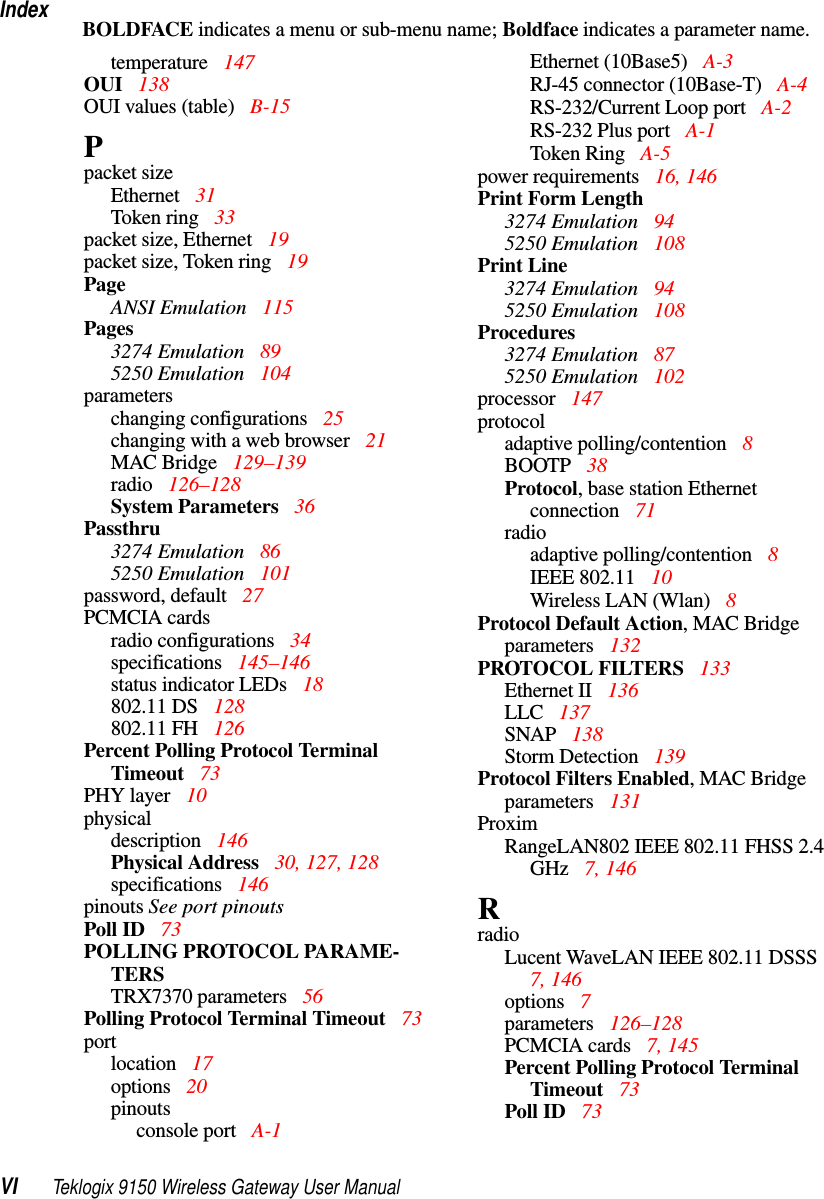 IndexVI Teklogix 9150 Wireless Gateway User ManualBOLDFACE indicates a menu or sub-menu name; Boldface indicates a parameter name.temperature 147OUI  138OUI values (table) B-15Ppacket sizeEthernet  31Token ring  33packet size, Ethernet  19packet size, Token ring  19PageANSI Emulation 115Pages3274 Emulation  895250 Emulation  104parameterschanging configurations  25changing with a web browser  21MAC Bridge  129–139radio 126–128System Parameters  36Passthru3274 Emulation  865250 Emulation  101password, default 27PCMCIA cardsradio configurations  34specifications  145–146status indicator LEDs 18802.11 DS 128802.11 FH 126Percent Polling Protocol Terminal Timeout 73PHY layer 10physicaldescription 146Physical Address  30, 127, 128specifications  146pinouts See port pinoutsPoll ID 73POLLING PROTOCOL PARAME-TERSTRX7370 parameters  56Polling Protocol Terminal Timeout 73portlocation 17options  20pinoutsconsole port  A-1Ethernet (10Base5)  A-3RJ-45 connector (10Base-T)  A-4RS-232/Current Loop port  A-2RS-232 Plus port  A-1Token Ring  A-5power requirements 16, 146Print Form Length3274 Emulation  945250 Emulation  108Print Line3274 Emulation  945250 Emulation  108Procedures3274 Emulation  875250 Emulation  102processor  147protocoladaptive polling/contention 8BOOTP 38Protocol, base station Ethernet connection 71radioadaptive polling/contention 8IEEE 802.11  10Wireless LAN (Wlan)  8Protocol Default Action, MAC Bridge parameters  132PROTOCOL FILTERS  133Ethernet II  136LLC  137SNAP  138Storm Detection  139Protocol Filters Enabled, MAC Bridge parameters  131ProximRangeLAN802 IEEE 802.11 FHSS 2.4 GHz  7, 146RradioLucent WaveLAN IEEE 802.11 DSSS  7, 146options  7parameters  126–128PCMCIA cards  7, 145Percent Polling Protocol Terminal Timeout 73Poll ID 73