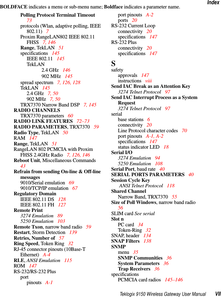 Teklogix 9150 Wireless Gateway User Manual VIIIndexBOLDFACE indicates a menu or sub-menu name; Boldface indicates a parameter name.Polling Protocol Terminal Timeout  73protocols (Wlan, adaptive polling, IEEE 802.11)  7Proxim RangeLAN802 IEEE 802.11 FHSS  7, 146Range, TekLAN  51specifications  145IEEE 802.11  145TekLAN2.4 GHz 146902 MHz 145spread spectrum  7, 126, 128TekLAN 1452.4 GHz 7, 50902 MHz 7, 50TRX7370 Narrow Band DSP 7, 145RADIO CHANNELSTRX7370 parameters  60RADIO LINK FEATURES 72–73RADIO PARAMETERS, TRX7370 59Radio Type, TekLAN  50RAM 147Range, TekLAN  51RangeLAN 802 PCMCIA with Proxim FHSS 2.4GHz Radio  7, 126, 146Reboot Unit, Miscellaneous Commands  43Refrain from sending On-line &amp; Off-line messages9010/Serial emulation 699010/TCP/IP emulation  67Regulatory DomainIEEE 802.11 DS  128IEEE 802.11 FH 127Remote Print3274 Emulation  895250 Emulation  103Remote Txon, narrow band radio 59Restart, Storm Detection 139Retries, Number of  57Ring Speed, Token Ring  32RJ-45 connector pinouts (10Base-T Ethernet)  A-4RLE, ANSI Emulation  115ROM 147RS-232/RS-232 Plusportpinouts A-1port pinouts A-2ports 20RS-232 Current Loopconnectivity 20specifications 147RS-232 Plusconnectivity 20specifications 147Ssafetyapprovals 147instructions viiiSend IAC Break as an Attention Key3274 Telnet Protocol 97Send IAC Interrupt Process as a System Request3274 Telnet Protocol 97serialbase stations  6connectivity 20Line Protocol character codes  70port pinouts A-1, A-2specifications 147status indicator LED  18Serial I/O3274 Emulation  945250 Emulation  108Serial Port, baud rate 40SERIAL PORTS PARAMETERS  40Session Cycle Key ANSI Telnet Protocol 118Shared ChannelNarrow Band, TRX7370  55Size of Poll Windows, narrow band radio  56SLIM card See serialSlot nPC card  34Token-Ring  32SNAP, header  134SNAP Filters  138SNMPmenu  35SNMP Communities  36System Parameters  36Trap Receivers  36specificationsPCMCIA card radios  145–146