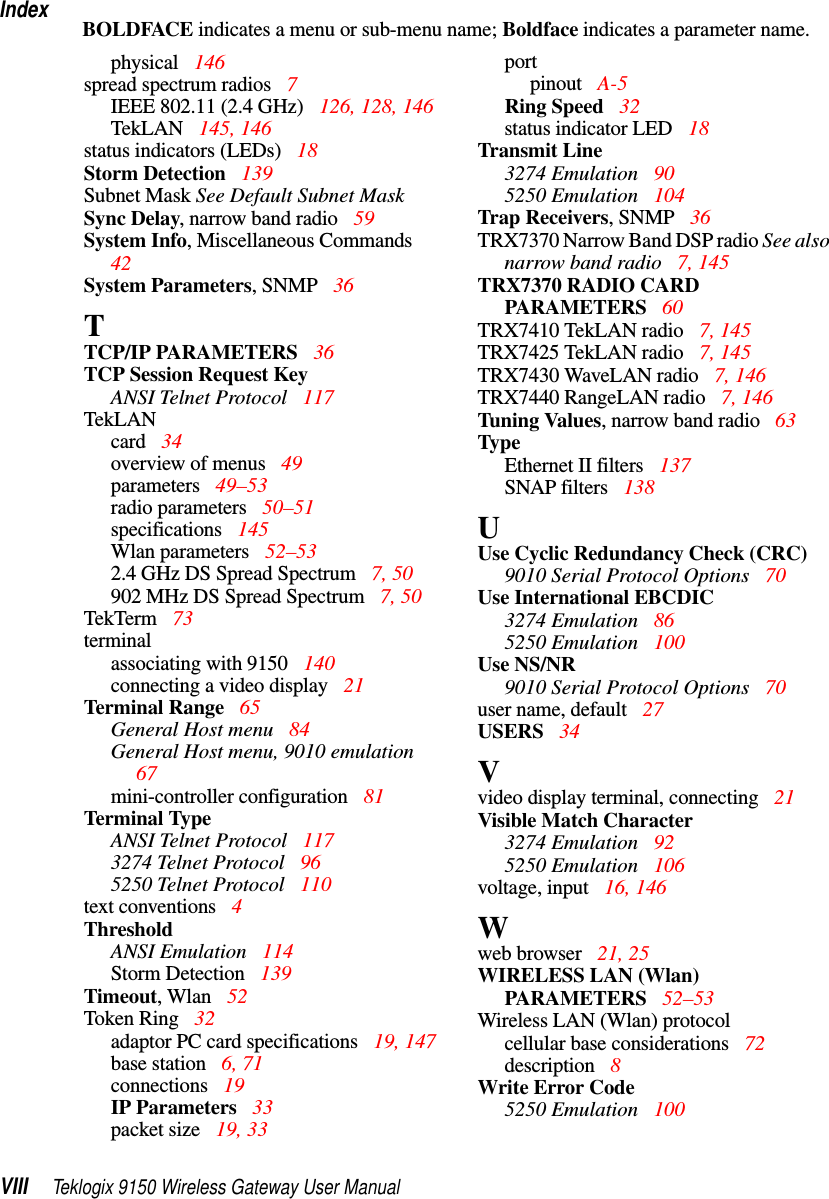 IndexVIII Teklogix 9150 Wireless Gateway User ManualBOLDFACE indicates a menu or sub-menu name; Boldface indicates a parameter name.physical  146spread spectrum radios  7IEEE 802.11 (2.4 GHz)  126, 128, 146TekLAN 145, 146status indicators (LEDs) 18Storm Detection 139Subnet Mask See Default Subnet MaskSync Delay, narrow band radio 59System Info, Miscellaneous Commands  42System Parameters, SNMP 36TTCP/IP PARAMETERS 36TCP Session Request KeyANSI Telnet Protocol 117TekLANcard  34overview of menus  49parameters  49–53radio parameters  50–51specifications  145Wlan parameters  52–532.4 GHz DS Spread Spectrum  7, 50902 MHz DS Spread Spectrum  7, 50TekTerm 73terminalassociating with 9150  140connecting a video display 21Terminal Range  65General Host menu 84General Host menu, 9010 emulation  67mini-controller configuration 81Terminal TypeANSI Telnet Protocol 1173274 Telnet Protocol 965250 Telnet Protocol 110text conventions 4ThresholdANSI Emulation 114Storm Detection  139Timeout, Wlan  52Token Ring  32adaptor PC card specifications  19, 147base station 6, 71connections  19IP Parameters  33packet size  19, 33portpinout A-5Ring Speed  32status indicator LED  18Transmit Line3274 Emulation  905250 Emulation  104Trap Receivers, SNMP  36TRX7370 Narrow Band DSP radio See also narrow band radio 7, 145TRX7370 RADIO CARD PARAMETERS 60TRX7410 TekLAN radio 7, 145TRX7425 TekLAN radio 7, 145TRX7430 WaveLAN radio 7, 146TRX7440 RangeLAN radio 7, 146Tuning Values, narrow band radio 63TypeEthernet II filters 137SNAP filters 138UUse Cyclic Redundancy Check (CRC)9010 Serial Protocol Options 70Use International EBCDIC3274 Emulation  865250 Emulation  100Use NS/NR9010 Serial Protocol Options 70user name, default 27USERS 34Vvideo display terminal, connecting 21Visible Match Character3274 Emulation  925250 Emulation  106voltage, input 16, 146Wweb browser 21, 25WIRELESS LAN (Wlan) PARAMETERS 52–53Wireless LAN (Wlan) protocolcellular base considerations  72description 8Write Error Code5250 Emulation  100