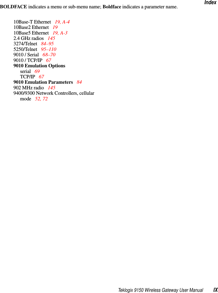 Teklogix 9150 Wireless Gateway User Manual IXIndexBOLDFACE indicates a menu or sub-menu name; Boldface indicates a parameter name.10Base-T Ethernet  19, A-410Base2 Ethernet  1910Base5 Ethernet  19, A-32.4 GHz radios  1453274/Telnet  84–955250/Telnet  95–1109010 / Serial  68–709010 / TCP/IP  679010 Emulation Optionsserial 69TCP/IP  679010 Emulation Parameters  84902 MHz radio 1459400/9300 Network Controllers, cellular mode 52, 72