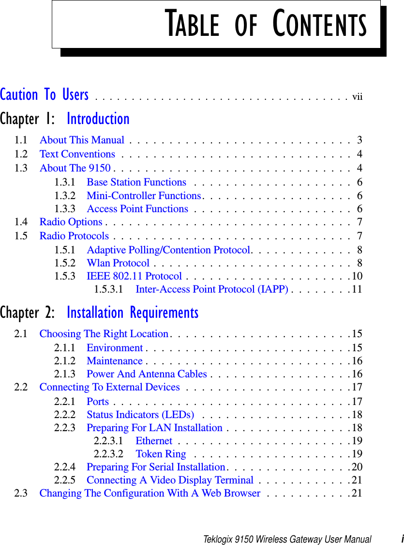 Teklogix 9150 Wireless Gateway User Manual iTABLE OF CONTENTSCaution To Users ...................................viiChapter 1:  Introduction1.1 About This Manual ............................31.2 Text Conventions.............................41.3 About The 9150 . .............................41.3.1 Base Station Functions ....................61.3.2 Mini-Controller Functions...................61.3.3 Access Point Functions ....................61.4 Radio Options...............................71.5 Radio Protocols..............................71.5.1 Adaptive Polling/Contention Protocol.............81.5.2 Wlan Protocol.........................81.5.3 IEEE 802.11 Protocol .....................101.5.3.1 Inter-Access Point Protocol (IAPP)........11Chapter 2:  Installation Requirements2.1 Choosing The Right Location.......................152.1.1 Environment..........................152.1.2 Maintenance..........................162.1.3 Power And Antenna Cables..................162.2 Connecting To External Devices .....................172.2.1 Ports..............................172.2.2 Status Indicators (LEDs) ...................182.2.3 Preparing For LAN Installation................182.2.3.1 Ethernet......................192.2.3.2 Token Ring ....................192.2.4 Preparing For Serial Installation................202.2.5 Connecting A Video Display Terminal . . ..........212.3 Changing The Configuration With A Web Browser...........21