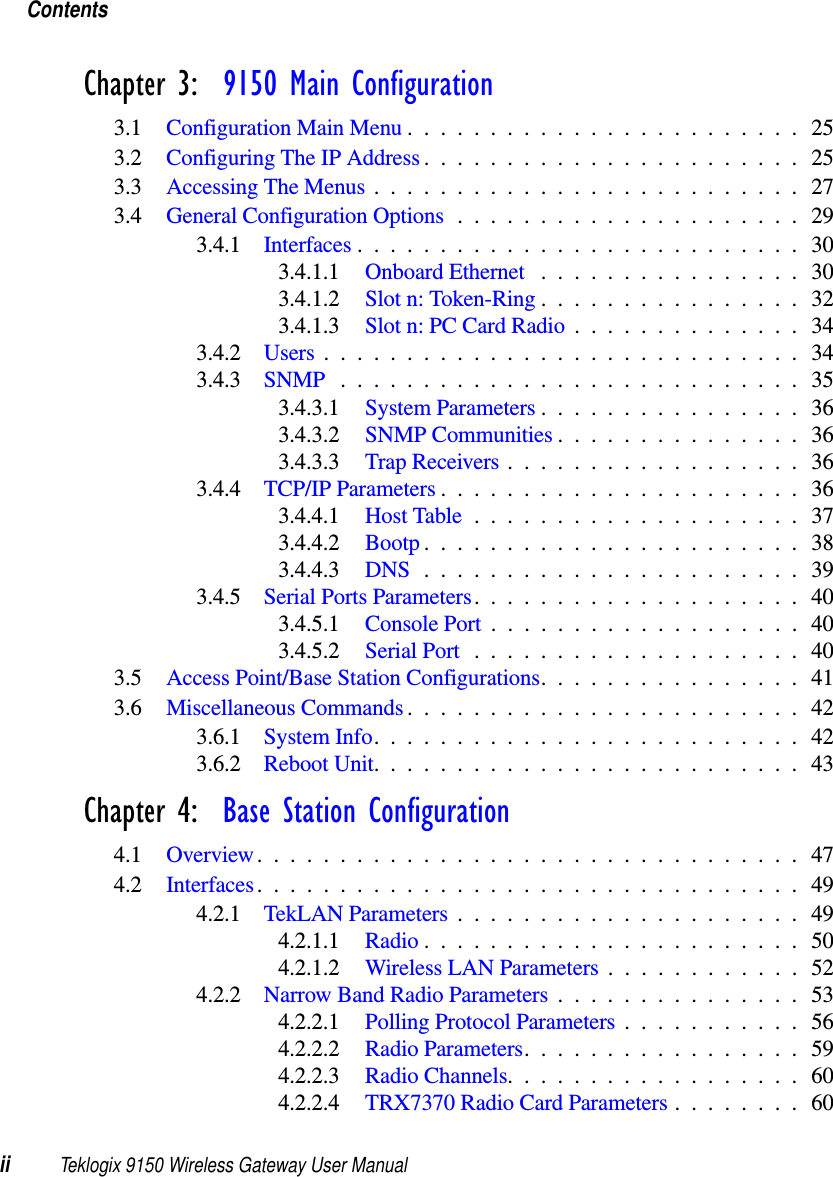 Contentsii Teklogix 9150 Wireless Gateway User ManualChapter 3:  9150 Main Configuration3.1 Configuration Main Menu........................253.2 Configuring The IP Address.......................253.3 Accessing The Menus . .........................273.4 General Configuration Options.....................293.4.1 Interfaces...........................303.4.1.1 Onboard Ethernet ................303.4.1.2 Slot n: Token-Ring................323.4.1.3 Slot n: PC Card Radio..............343.4.2 Users.............................343.4.3 SNMP ............................353.4.3.1 System Parameters................363.4.3.2 SNMP Communities...............363.4.3.3 Trap Receivers..................363.4.4 TCP/IP Parameters......................363.4.4.1 Host Table....................373.4.4.2 Bootp.......................383.4.4.3 DNS .......................393.4.5 Serial Ports Parameters....................403.4.5.1 Console Port...................403.4.5.2 Serial Port....................403.5 Access Point/Base Station Configurations................413.6 Miscellaneous Commands........................423.6.1 System Info..........................423.6.2 Reboot Unit..........................43Chapter 4:  Base Station Configuration4.1 Overview.................................474.2 Interfaces.................................494.2.1 TekLAN Parameters.....................494.2.1.1 Radio.......................504.2.1.2 Wireless LAN Parameters............524.2.2 Narrow Band Radio Parameters...............534.2.2.1 Polling Protocol Parameters...........564.2.2.2 Radio Parameters.................594.2.2.3 Radio Channels..................604.2.2.4 TRX7370 Radio Card Parameters . . ......60